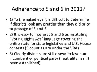 Adherence to 5 and 6 in 2012?
• 1) To the naked eye it is difficult to determine
if districts look any prettier than they did prior
to passage of 5 and 6
• 2) It is easy to interpret 5 and 6 as instituting
“Voting Rights Act” language covering the
entire state for state legislative and U.S. House
contests (5 counties are under the VRA)
• 3) Clearly districts are still drawn to favor an
incumbent or political party (neutrality hasn’t
been established)
 