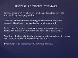 SUCCESS IS A CHOICE YOU MAKE
Success or failure? It’s always your choice. You alone have the
responsibility to shape your life.
Once you understand this, nothing and no one can deny you
success. There’s really no one to stop you but yourself.
More powerful than all the success slogans ever written is the
realization that everyone has but one boss. That boss is you.
Your life will always be to a large extent what you make of it. No one
can cheat you out of ultimate success but you.
If you want to be successful, you can be successful.
 