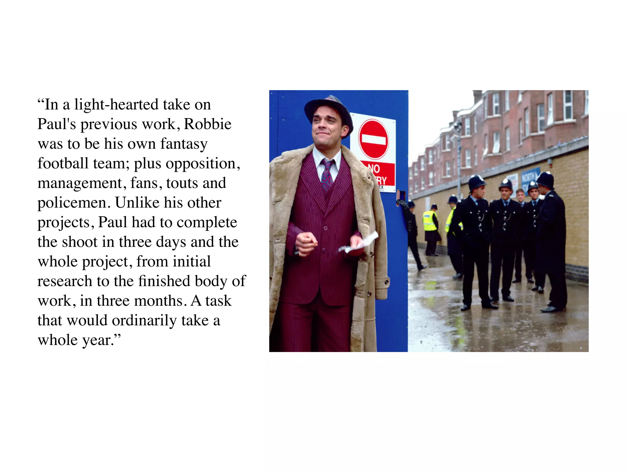 “In a light-hearted take on
Paul's previous work, Robbie
was to be his own fantasy
football team; plus opposition,
management, fans, touts and
policemen. Unlike his other
projects, Paul had to complete
the shoot in three days and the
whole project, from initial
research to the ﬁnished body of
work, in three months. A task
that would ordinarily take a
whole year.”
 