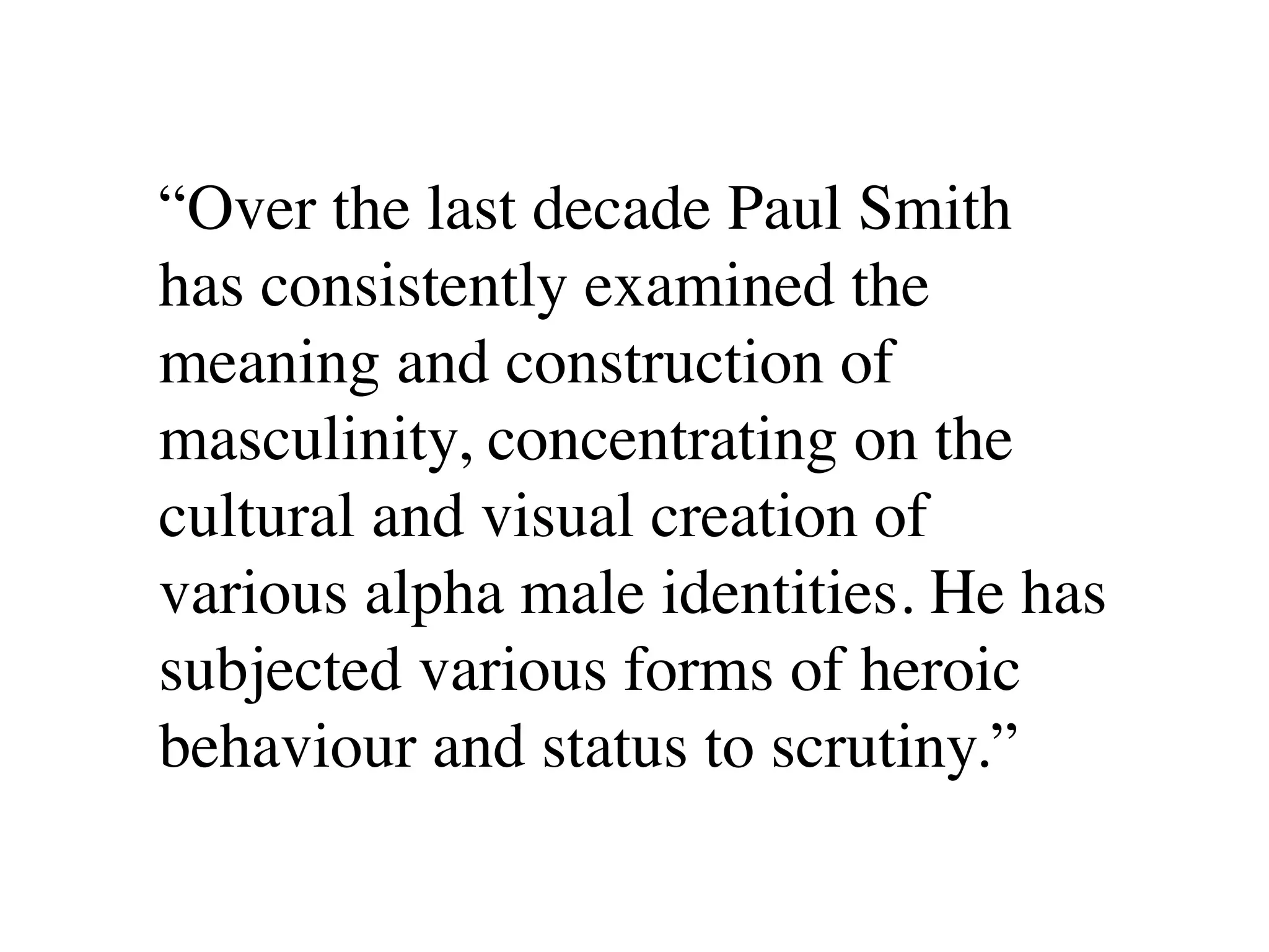 “Over the last decade Paul Smith
has consistently examined the
meaning and construction of
masculinity, concentrating on the
cultural and visual creation of
various alpha male identities. He has
subjected various forms of heroic
behaviour and status to scrutiny.”
 
