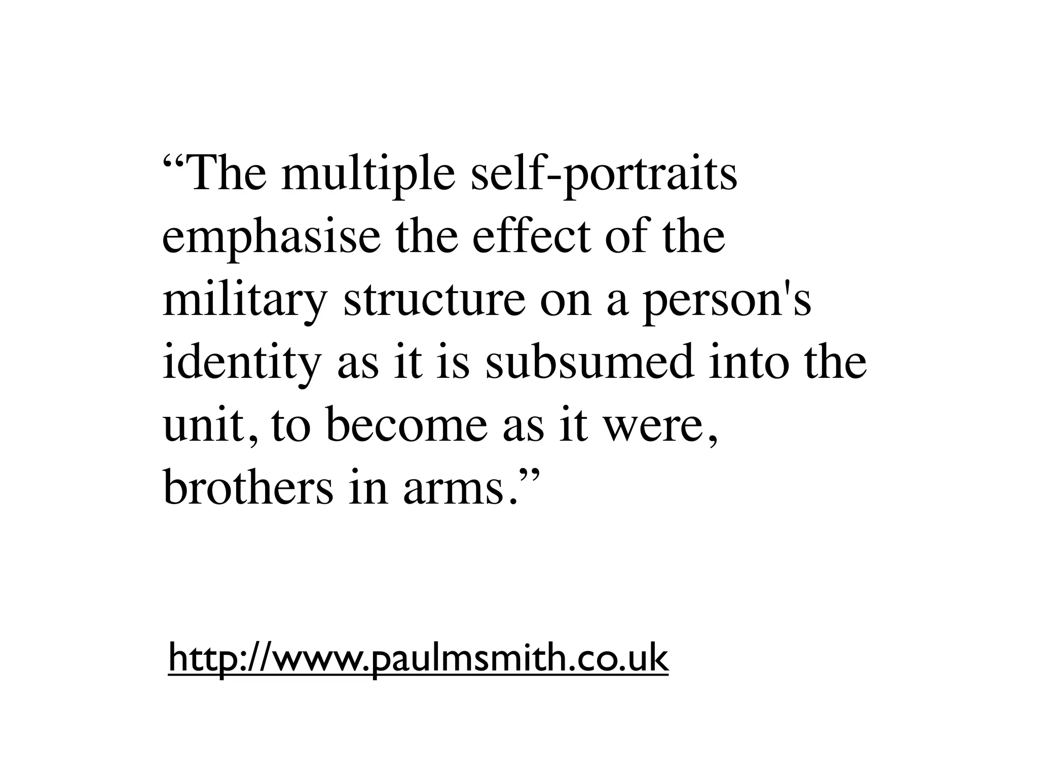 “The multiple self-portraits
emphasise the effect of the
military structure on a person's
identity as it is subsumed into the
unit, to become as it were,
brothers in arms.”


http://www.paulmsmith.co.uk
 