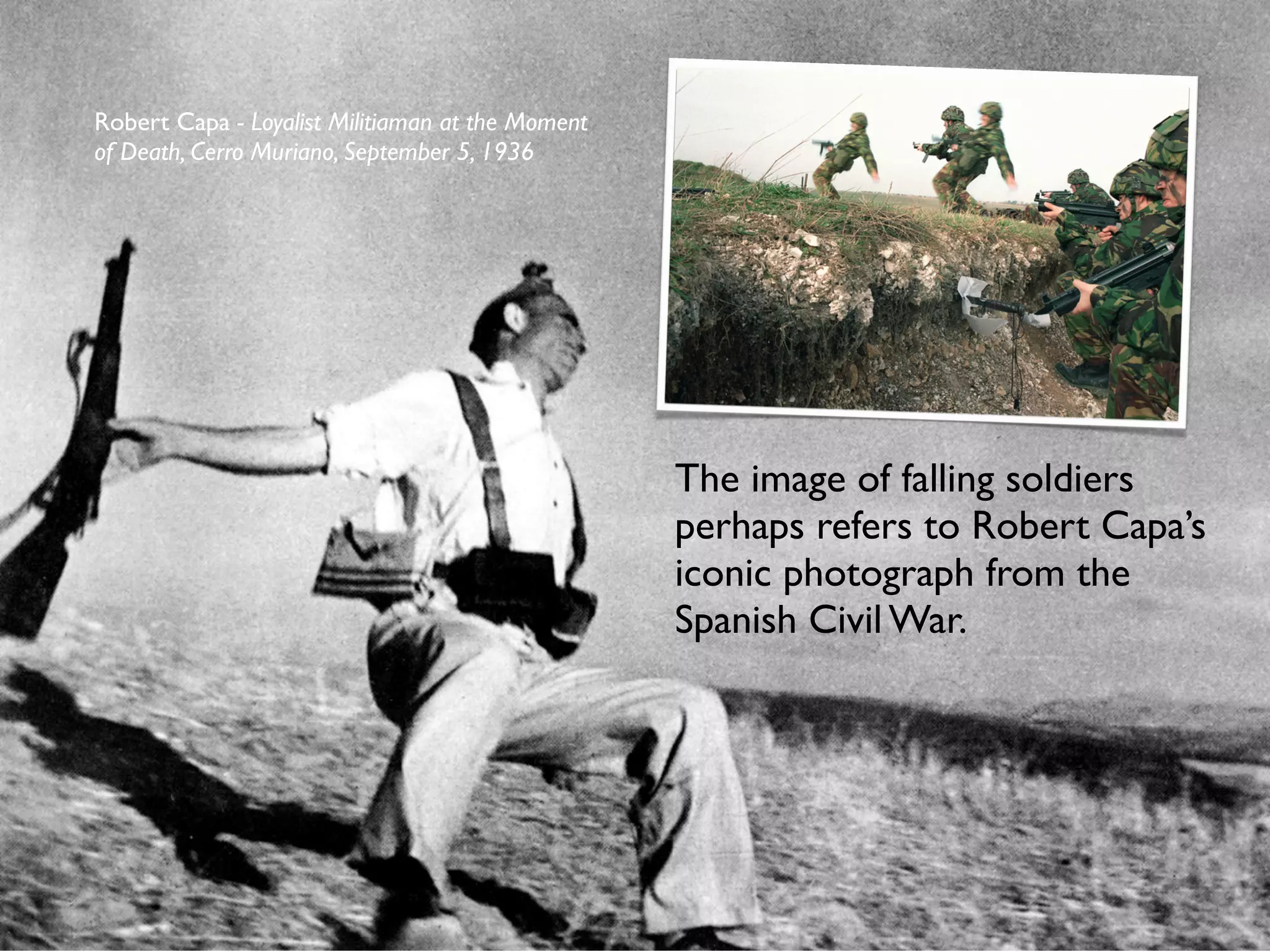 Robert Capa - Loyalist Militiaman at the Moment
of Death, Cerro Muriano, September 5, 1936




                                                  The image of falling soldiers
                                                  perhaps refers to Robert Capa’s
                                                  iconic photograph from the
                                                  Spanish Civil War.
 