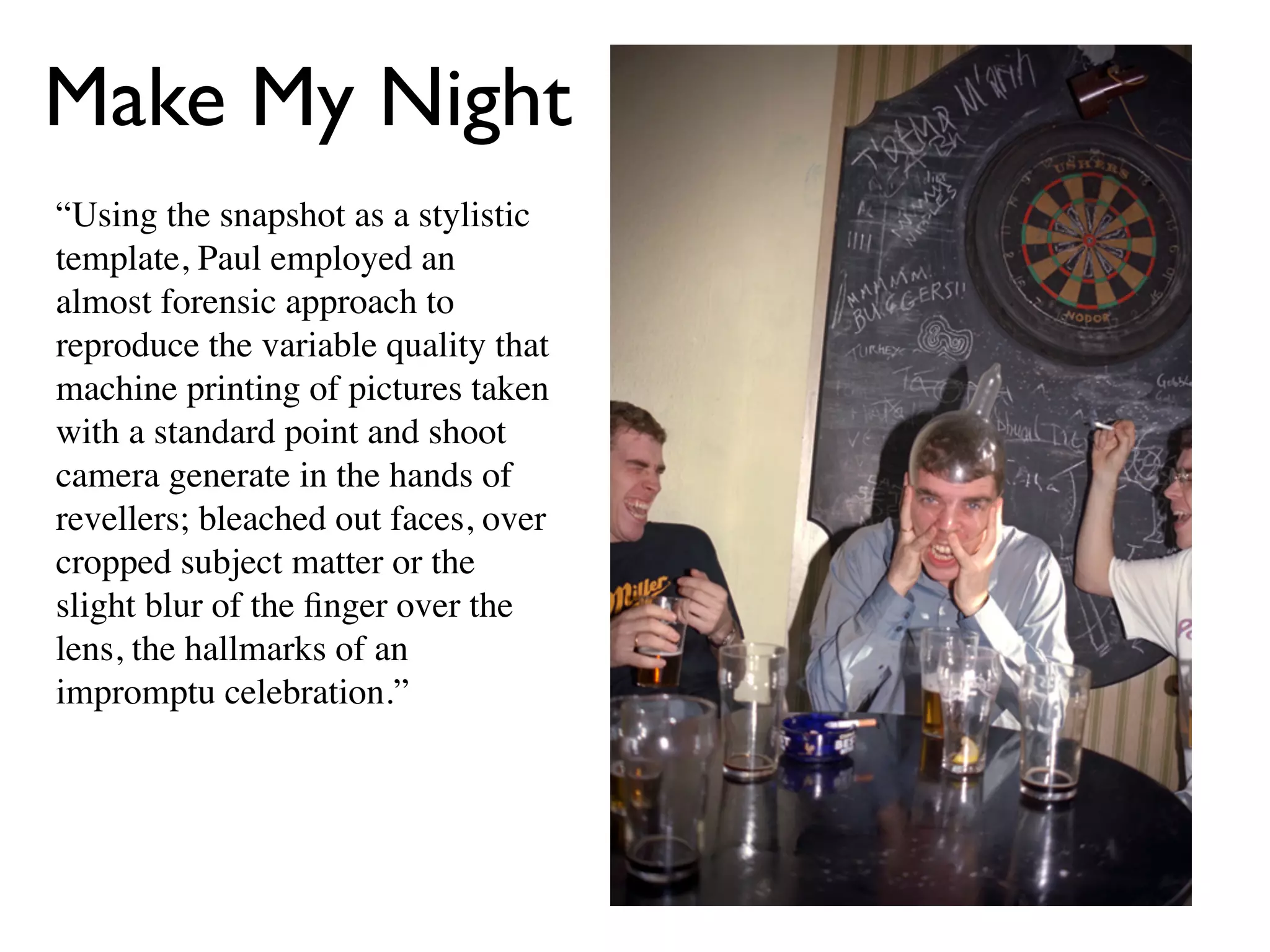 Make My Night
“Using the snapshot as a stylistic
template, Paul employed an
almost forensic approach to
reproduce the variable quality that
machine printing of pictures taken
with a standard point and shoot
camera generate in the hands of
revellers; bleached out faces, over
cropped subject matter or the
slight blur of the ﬁnger over the
lens, the hallmarks of an
impromptu celebration.”
 
