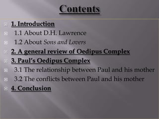    1. Introduction
    1.1 About D.H. Lawrence
    1.2 About Sons and Lovers
   2. A general review of Oedipus Complex
   3. Paul’s Oedipus Complex
    3.1 The relationship between Paul and his mother
    3.2 The conflicts between Paul and his mother
   4. Conclusion
 