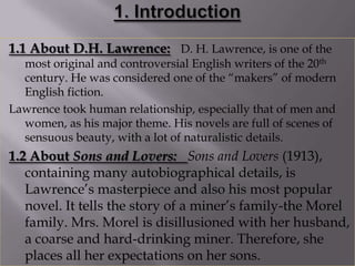1.1 About D.H. Lawrence: D. H. Lawrence, is one of the
  most original and controversial English writers of the 20th
  century. He was considered one of the “makers” of modern
  English fiction.
Lawrence took human relationship, especially that of men and
  women, as his major theme. His novels are full of scenes of
  sensuous beauty, with a lot of naturalistic details.
1.2 About Sons and Lovers: Sons and Lovers (1913),
   containing many autobiographical details, is
   Lawrence‟s masterpiece and also his most popular
   novel. It tells the story of a miner‟s family-the Morel
   family. Mrs. Morel is disillusioned with her husband,
   a coarse and hard-drinking miner. Therefore, she
   places all her expectations on her sons.
 