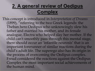 This concept is introduced in Interpretation of Dreams
  (1899), “referring to the two Greek legends: the
  Theban hero Oedipus who unknowingly slew his
  father and married his mother, and its female
  analogue, Electra who helped slay her mother. If the
  child can't smoothly pass through this mental stage,
  there should occur an „infantile neurosis‟ that is an
  important forerunner of similar reactions during the
  child‟s adult life. The superego also has its origin in
  the process of overcoming the Oedipus complex.
  Freud considered the reactions against the Oedipus
  Complex the most important social achievements of
  the human mind.
 