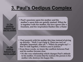 • Paul’s passions upon his mother and the
                   mother’s upon him are quietly mutual. When he
    3.1 The        is together with his mother, his love spews like a
   emotions        fountain, and his inspiration flashes like a flame
 between Paul
and his mother




                 • Paul quarrels with his mother this time instead of giving
                   up directly: “Well, I can’t help it. Their jaw isn’t so
                   almighty important, after all.”--“What can people say? ---
    3.2 The        that we talk together, I believe you’re jealous.”
   conflicts     • From these words, we know the conflicts between Paul
 between Paul      and his mother become clear.
and his mother     • It’s the very relationship which changes Paul’s attitude
                     to his mother. It seems that he realizes the person is his
                     mother who destroys his happy life.
 