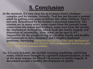 At the moment, it’s very clear for us to know Paul’s Oedipus
   complex and its reasons. Actually, Paul has not become a normal
   adult by getting over some problems like other children. That is
   not only determined by his mother’s abnormal maternity. The
   reasons are in many ways, some comes from the parents; some
   comes from his sisters and brothers, some even from the society,
   the mechanical civilization, which leads the family tragedy and
   distortion of personality. Now, what can be sure is: it’s
   impossible for the people living in a healthy family and healthy
   environments to have abnormal and Complex emotional
   problems. Surveying capitalist society, it is the very mechanical
   civilization which makes people feel constrained; and tense pace
   of life suffocates human nature.

So, it is easy to know, the terrible working conditions and living
  states, which were brought by capitalist industrialization, is one
  of the main reasons for Morel’s (Lawrence’s) family tragedy. It
  devastated people’s healthy development on spirits.
 