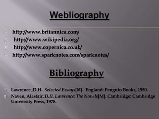    http://www.britannica.com/
   http://www.wikipedia.org/
   http://www.copernica.co.uk/
   http://www.sparknotes.com/sparknotes/


                     Bibliography
   Lawrence ,D.H.. Selected Essays[M]. England: Penguin Books, 1950.
   Naven, Alastair. D.H. Lawrence: The Novels[M]. Cambridge: Cambridge
    University Press, 1978.
 