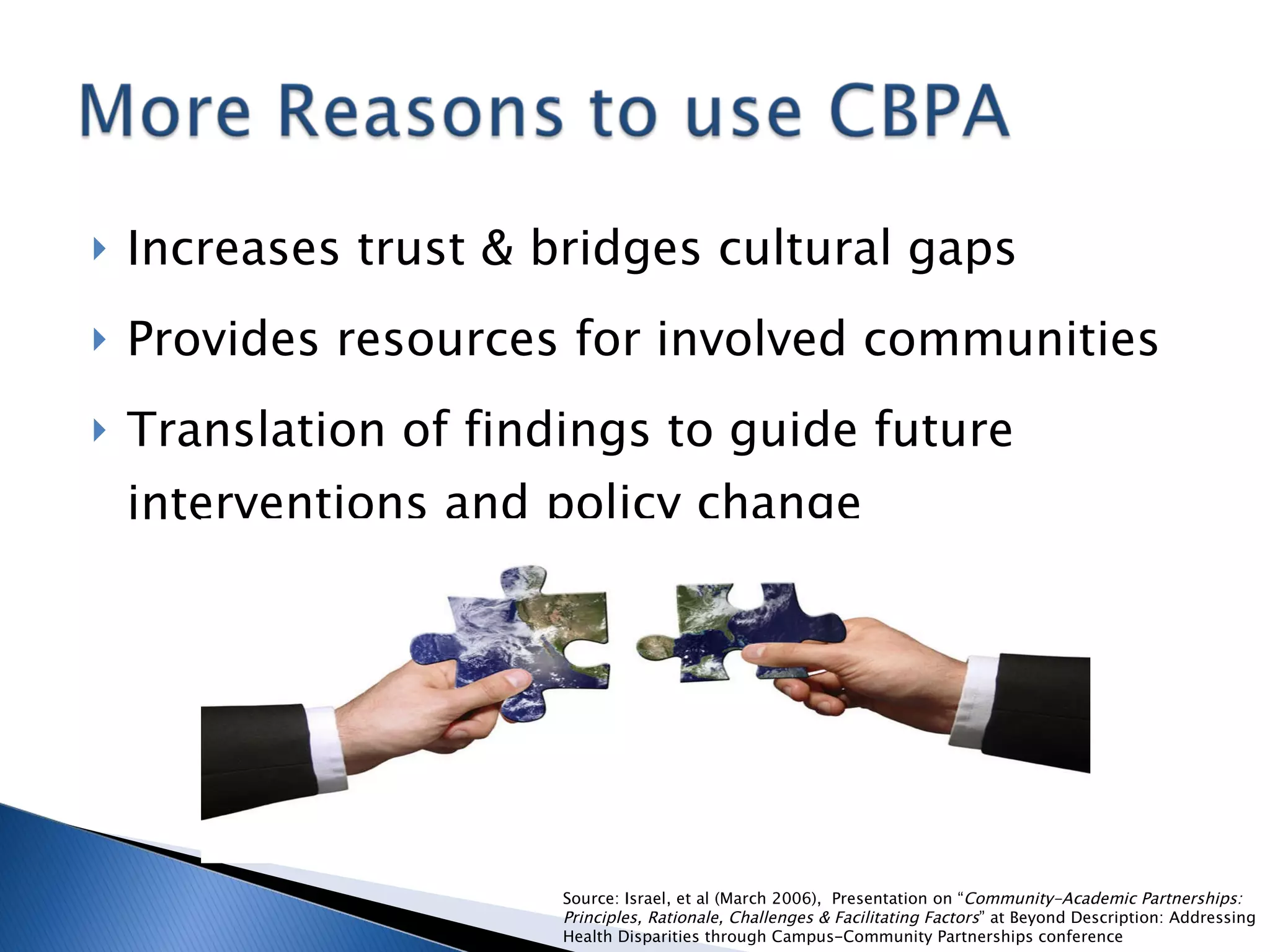Increases trust & bridges cultural gaps Provides resources for involved communities Translation of findings to guide future interventions and policy change Source: Israel, et al (March 2006),  Presentation on “ Community-Academic Partnerships:  Principles, Rationale, Challenges & Facilitating Factors ” at Beyond Description: Addressing Health Disparities through Campus-Community Partnerships conference 