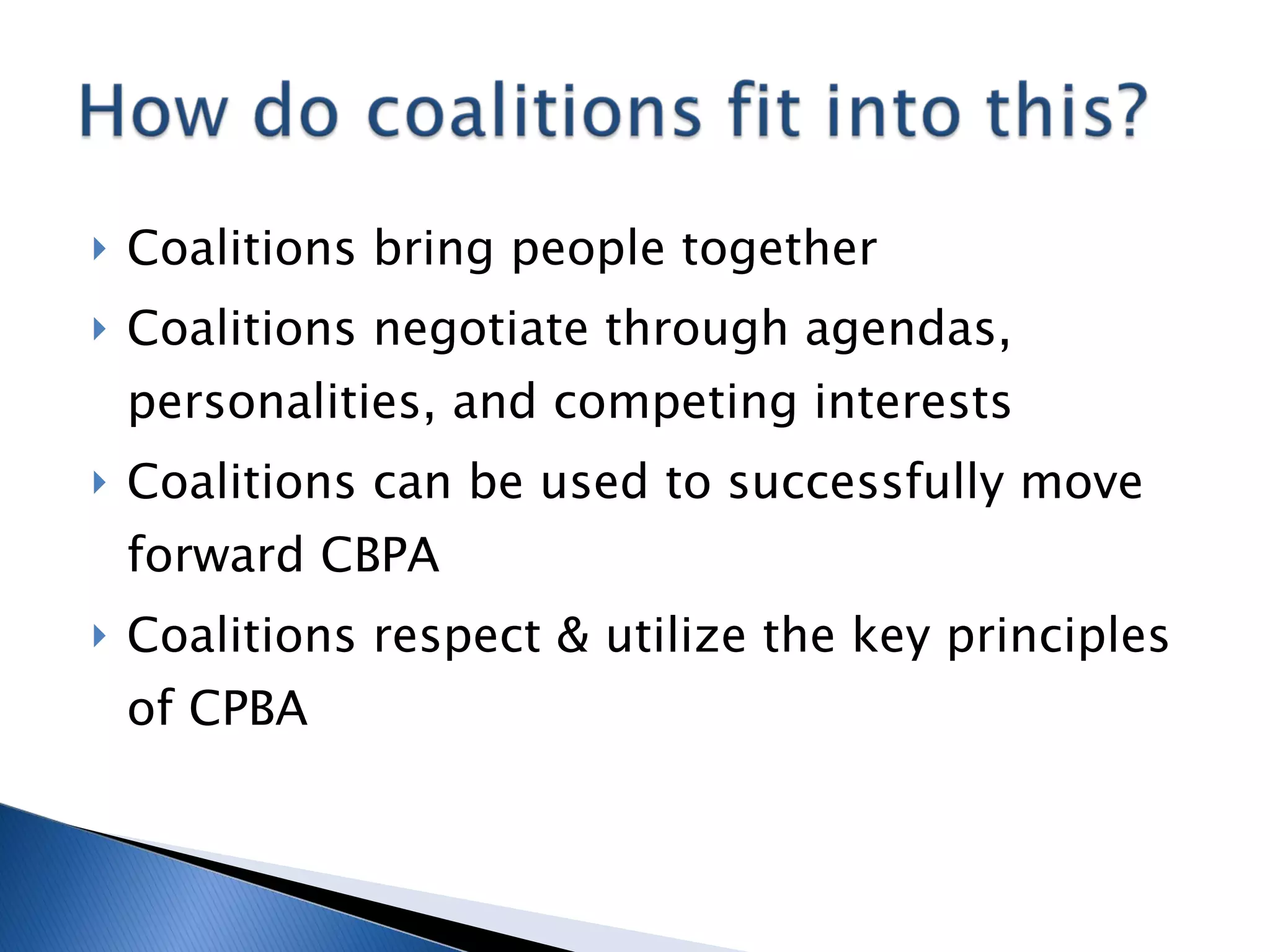 Coalitions bring people together Coalitions negotiate through agendas, personalities, and competing interests Coalitions can be used to successfully move forward CBPA Coalitions respect & utilize the key principles of CPBA 