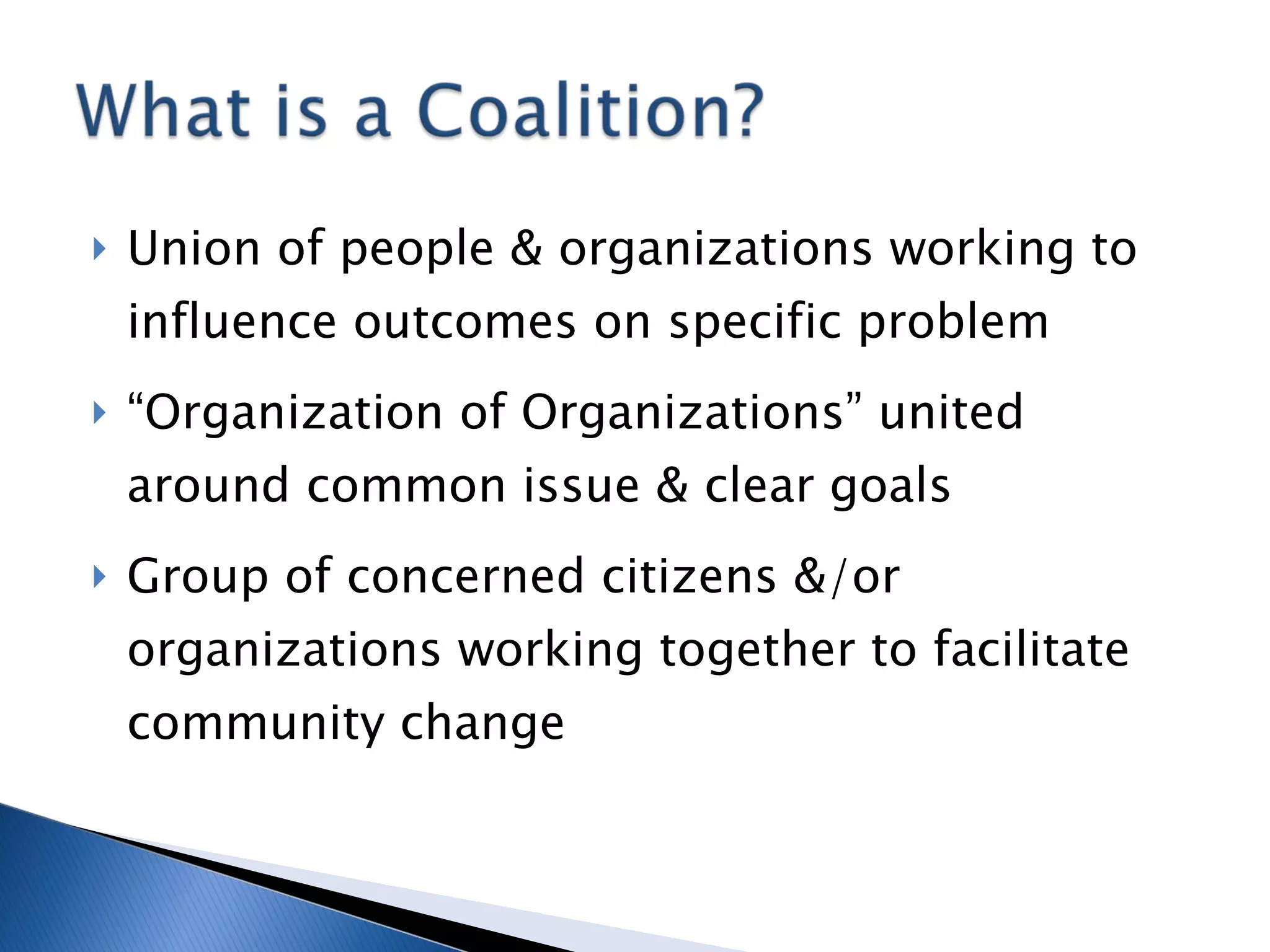 Union of people & organizations working to influence outcomes on specific problem “Organization of Organizations” united around common issue & clear goals Group of concerned citizens &/or organizations working together to facilitate community change 
