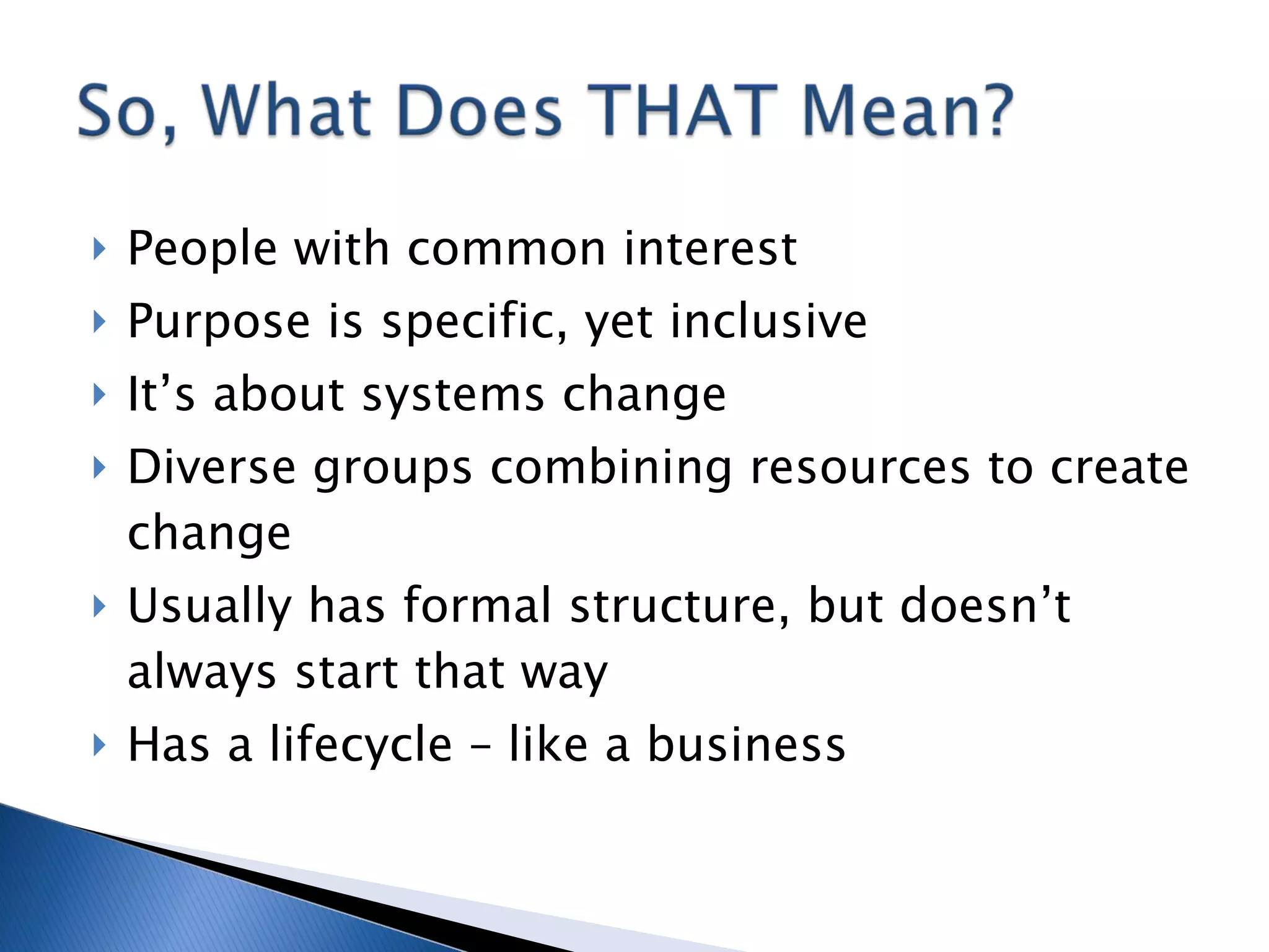 People with common interest Purpose is specific, yet inclusive It’s about systems change Diverse groups combining resources to create change Usually has formal structure, but doesn’t always start that way Has a lifecycle – like a business 