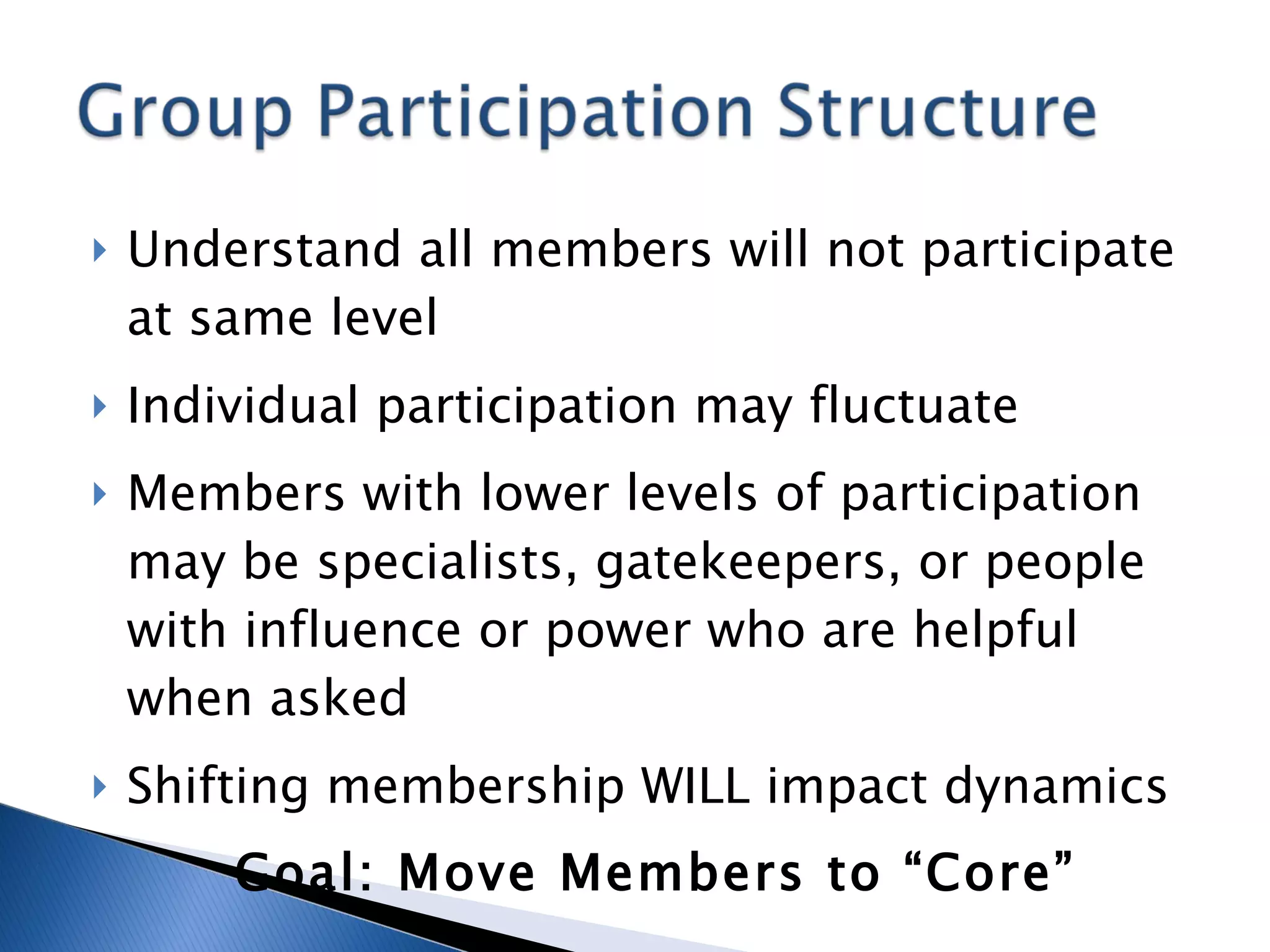 Understand all members will not participate at same level Individual participation may fluctuate Members with lower levels of participation may be specialists, gatekeepers, or people with influence or power who are helpful when asked Shifting membership WILL impact dynamics Goal: Move Members to “Core” 