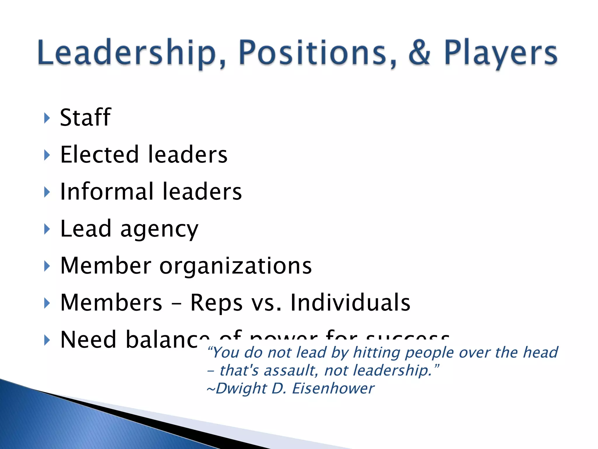 Staff Elected leaders Informal leaders Lead agency Member organizations Members – Reps vs. Individuals Need balance of power for success “ You do not lead by hitting people over the head - that's assault, not leadership.” ~Dwight D. Eisenhower  