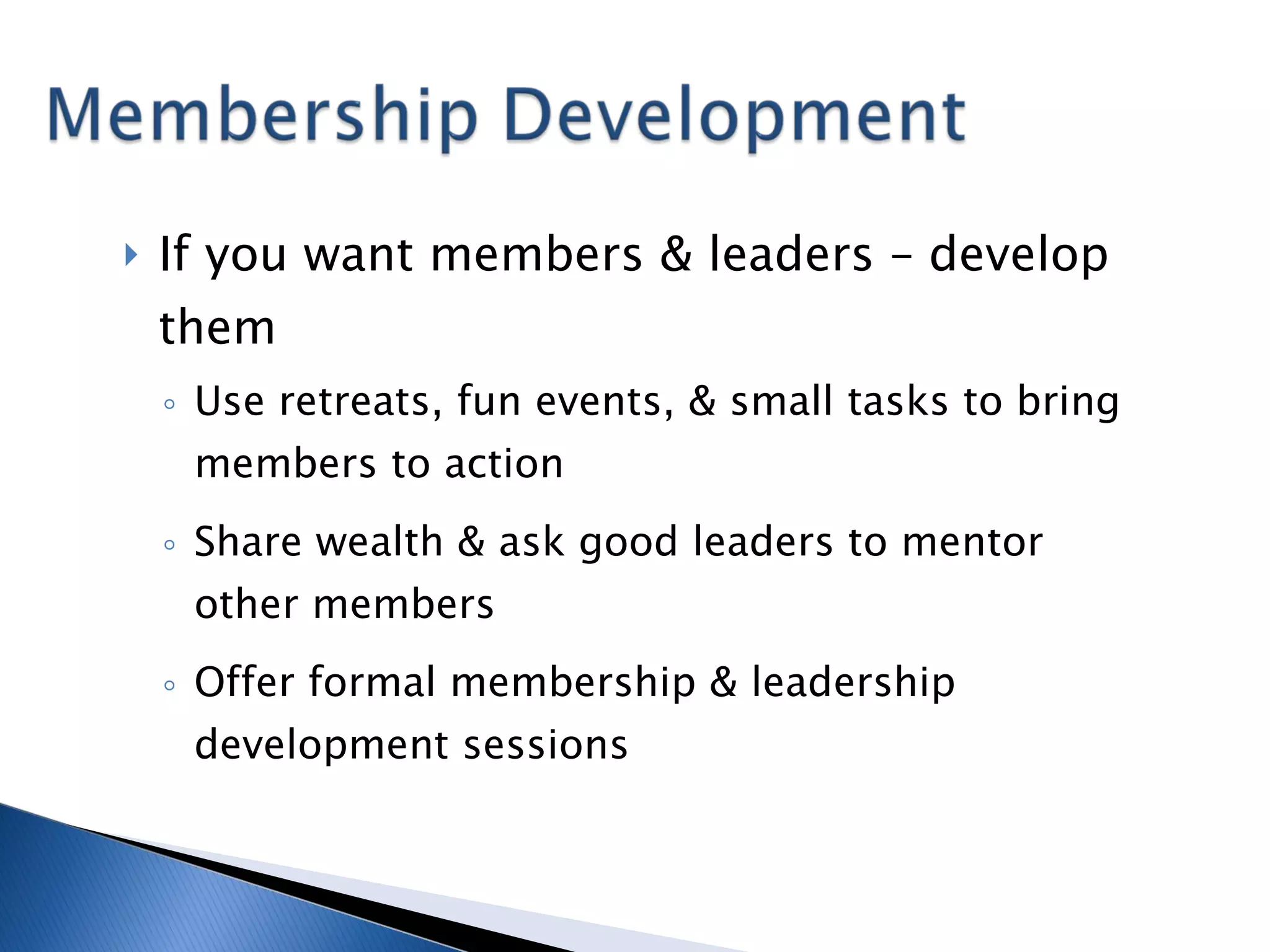 If you want members & leaders – develop them Use retreats, fun events, & small tasks to bring members to action Share wealth & ask good leaders to mentor other members Offer formal membership & leadership development sessions 