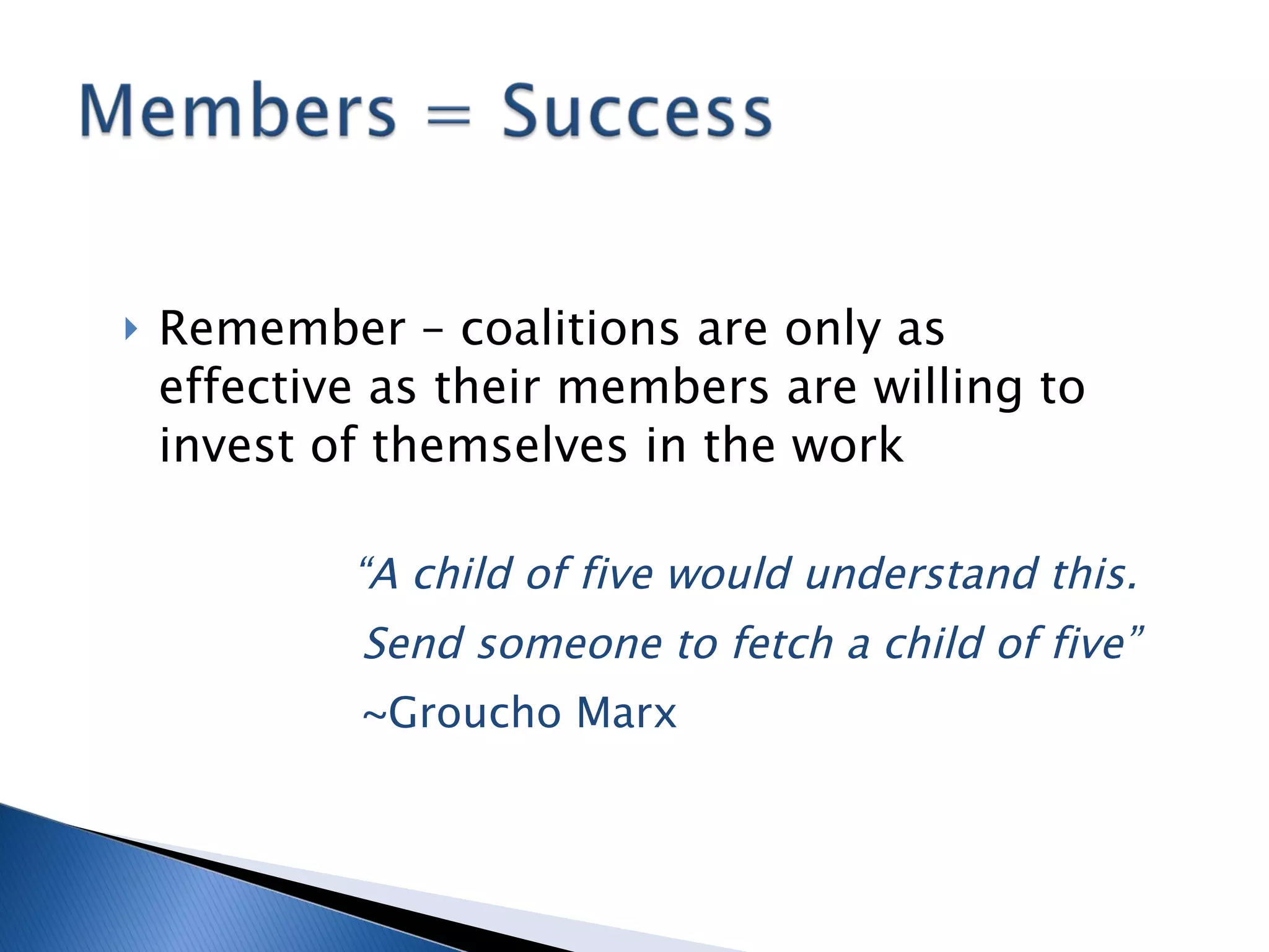 Remember – coalitions are only as effective as their members are willing to invest of themselves in the work “ A child of five would understand this.  Send someone to fetch a child of five”   ~Groucho Marx 