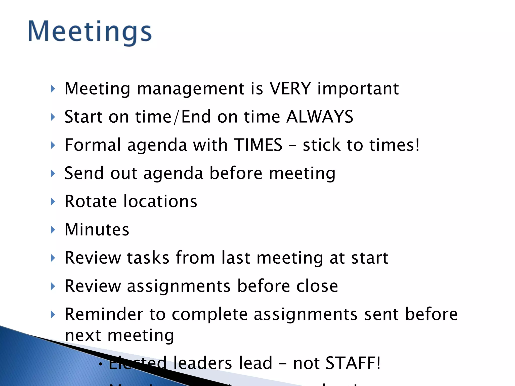 Meeting management is VERY important Start on time/End on time ALWAYS Formal agenda with TIMES – stick to times! Send out agenda before meeting Rotate locations Minutes Review tasks from last meeting at start Review assignments before close Reminder to complete assignments sent before next meeting Elected leaders lead – not STAFF! Meeting effectiveness evaluations 