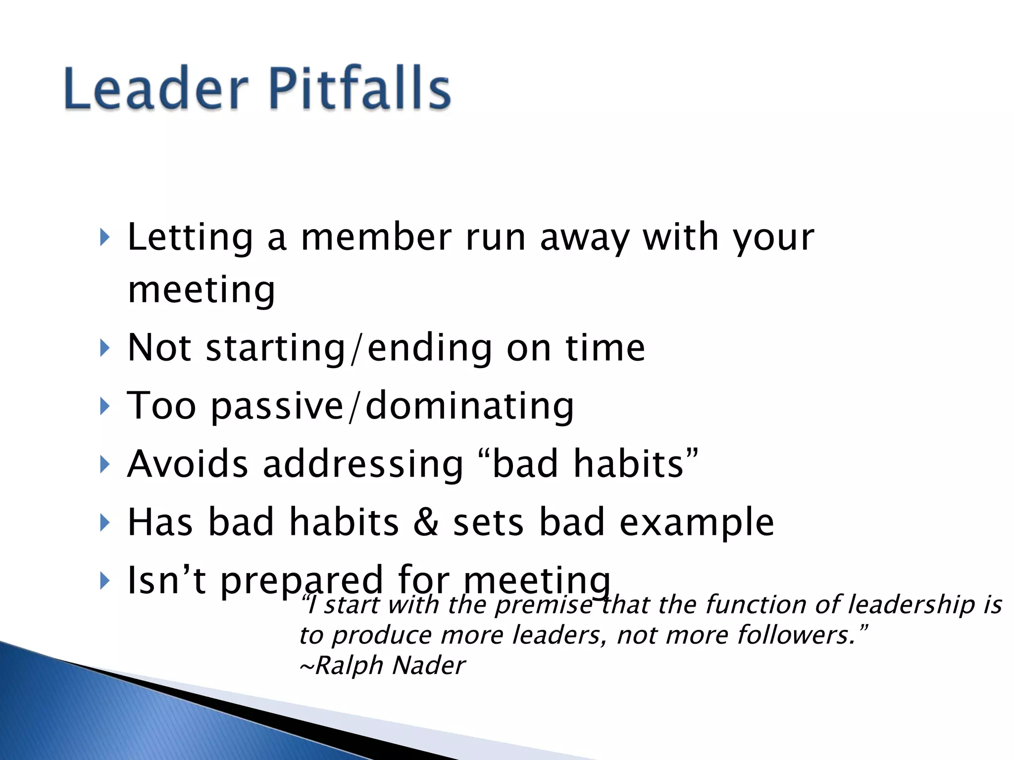 Letting a member run away with your meeting Not starting/ending on time Too passive/dominating Avoids addressing “bad habits” Has bad habits & sets bad example Isn’t prepared for meeting “ I start with the premise that the function of leadership is to produce more leaders, not more followers.” ~Ralph Nader 