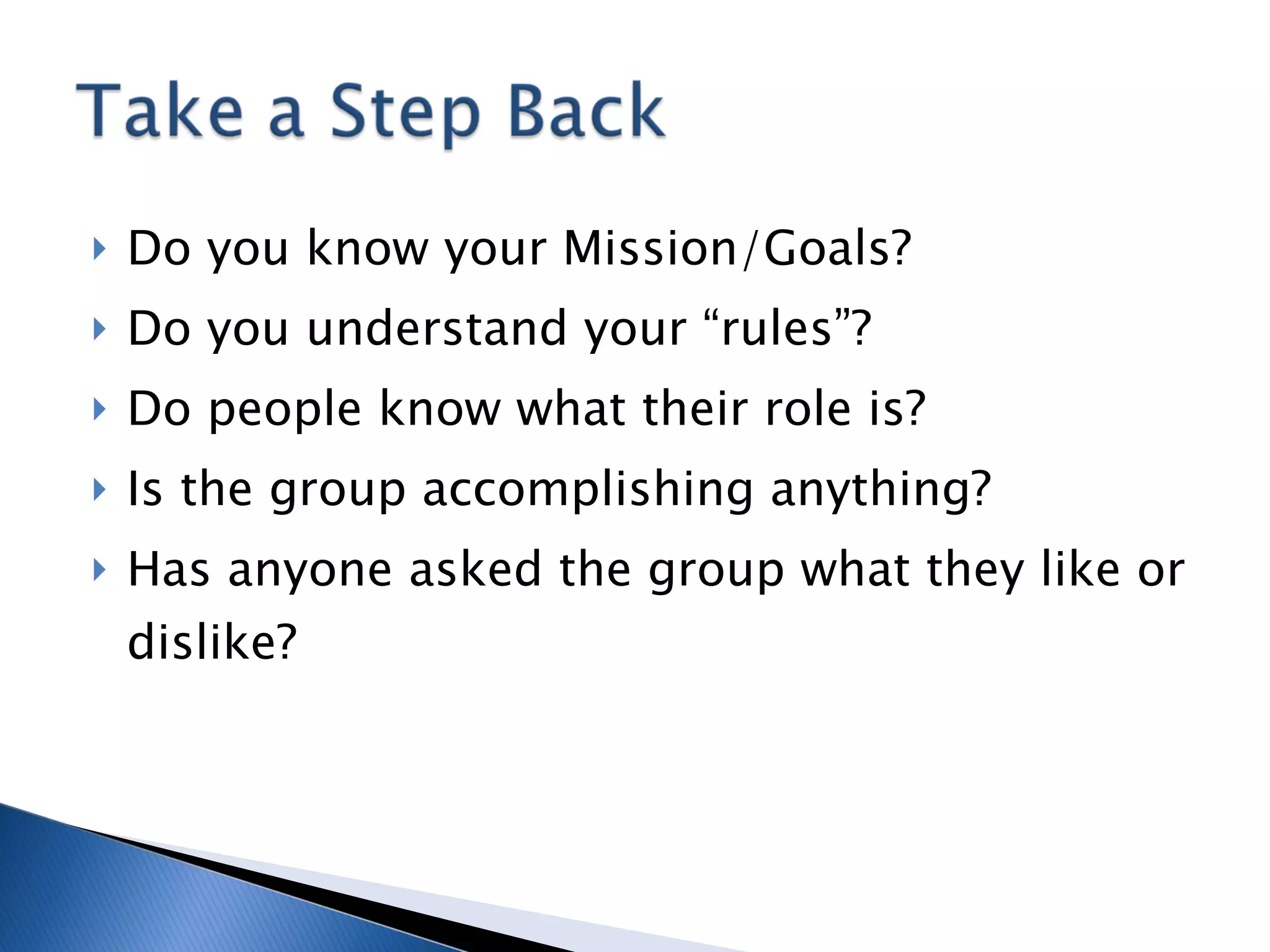 Do you know your Mission/Goals? Do you understand your “rules”? Do people know what their role is? Is the group accomplishing anything? Has anyone asked the group what they like or dislike? 