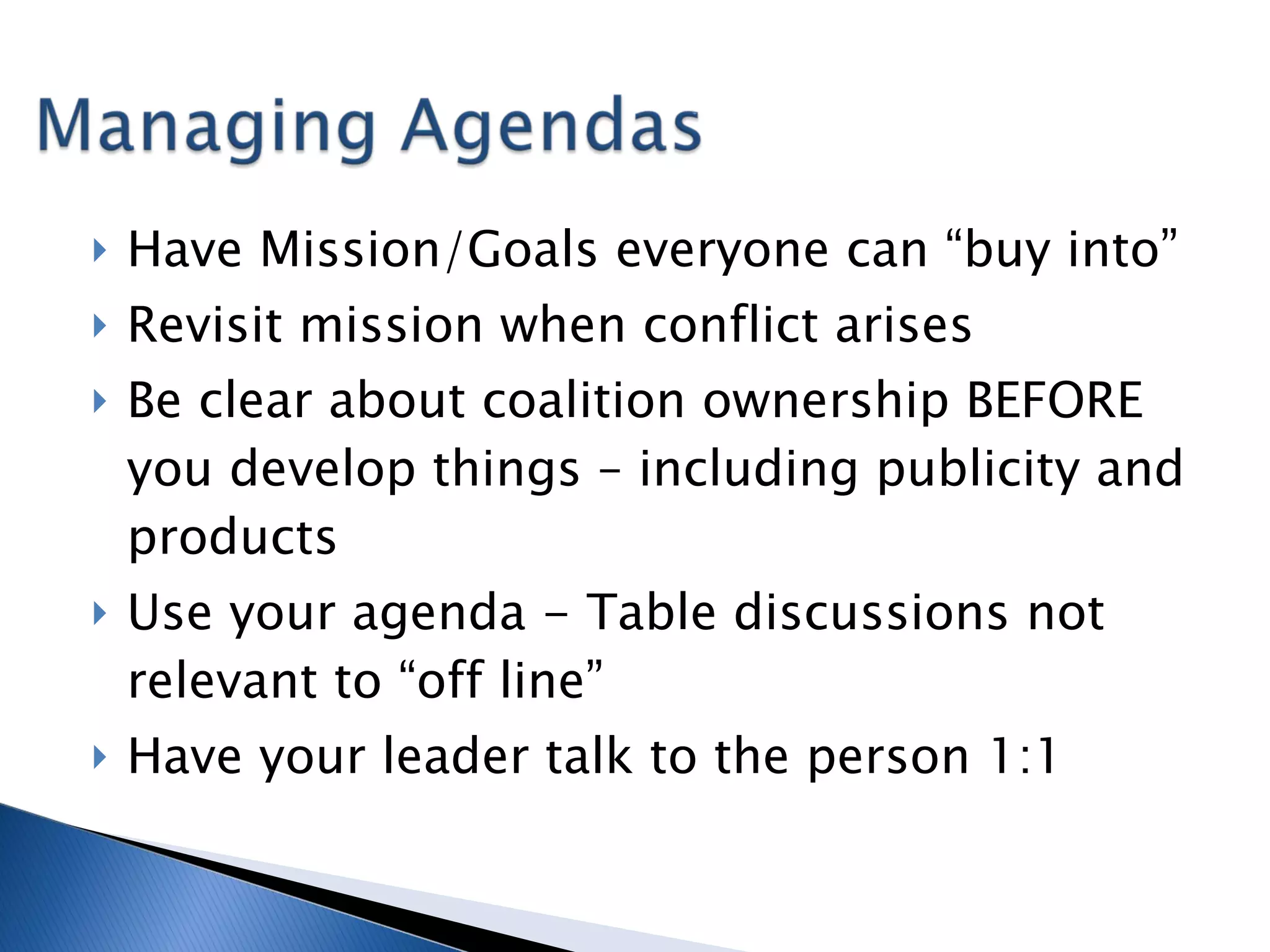 Have Mission/Goals everyone can “buy into” Revisit mission when conflict arises Be clear about coalition ownership BEFORE you develop things – including publicity and products Use your agenda - Table discussions not relevant to “off line” Have your leader talk to the person 1:1 