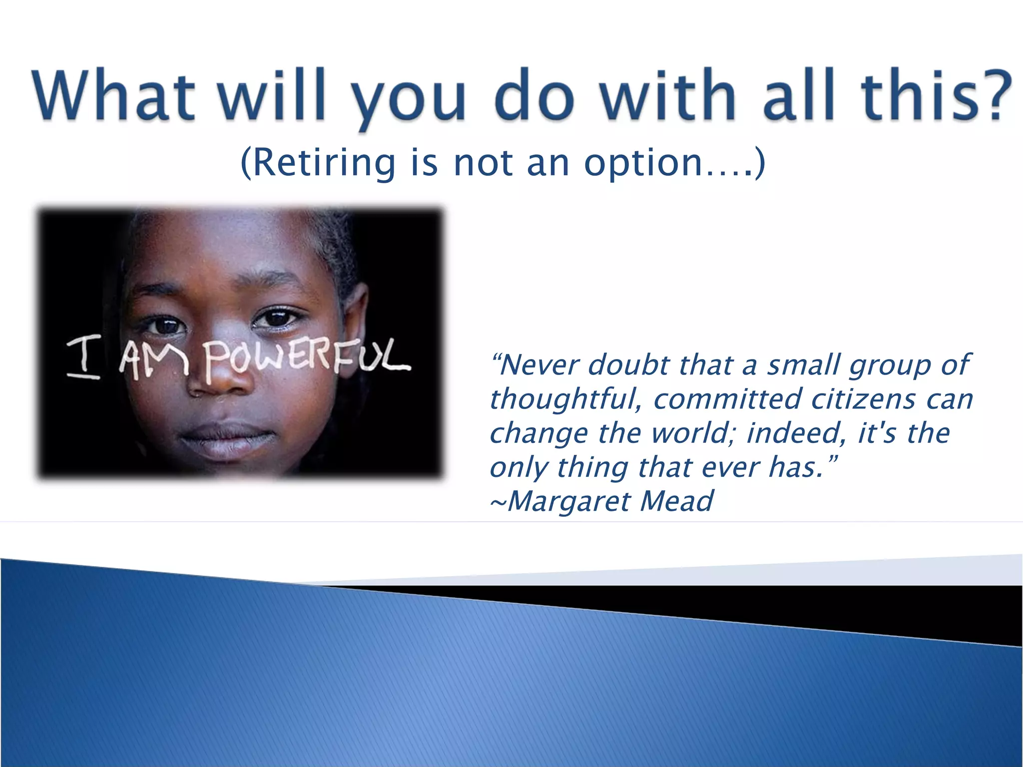 (Retiring is not an option….) “ Never doubt that a small group of thoughtful, committed citizens can change the world; indeed, it's the only thing that ever has.”  ~Margaret Mead  
