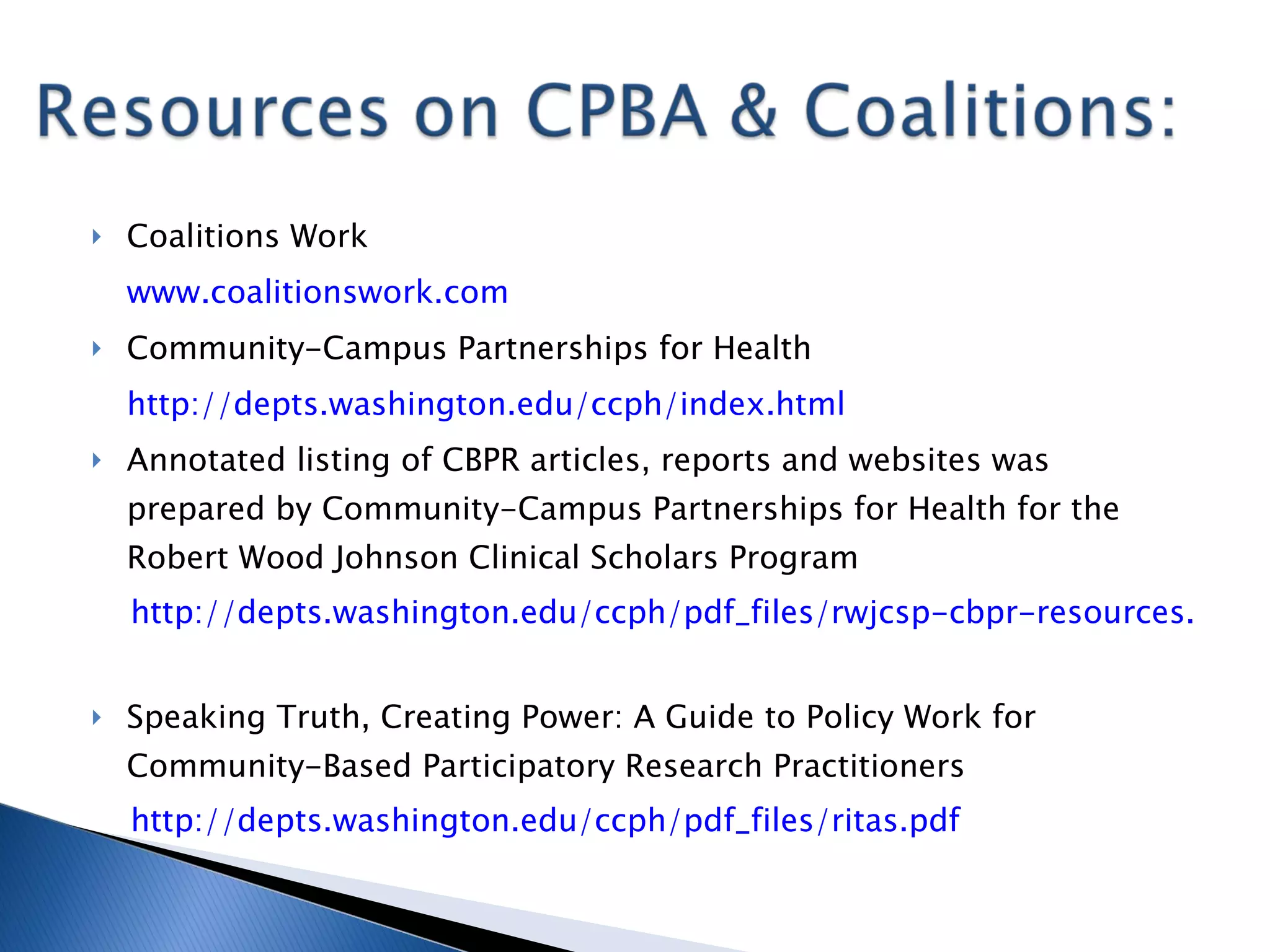 Coalitions Work www.coalitionswork.com   Community-Campus Partnerships for Health http:// depts.washington.edu/ccph/index.html   Annotated listing of CBPR articles, reports and websites was prepared by Community-Campus Partnerships for Health for the Robert Wood Johnson Clinical Scholars Program http://depts.washington.edu/ccph/pdf_files/rwjcsp-cbpr-resources.pdf   Speaking Truth, Creating Power: A Guide to Policy Work for Community-Based Participatory Research Practitioners http:// depts.washington.edu/ccph/pdf_files/ritas.pdf   