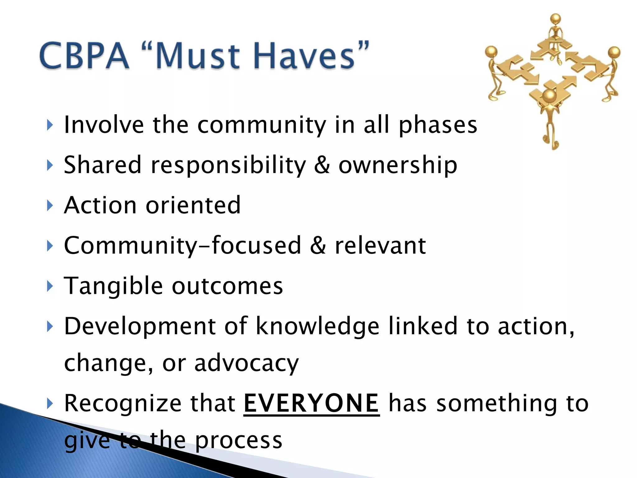 Involve the community in all phases Shared responsibility & ownership Action oriented Community-focused & relevant Tangible outcomes Development of knowledge linked to action, change, or advocacy Recognize that  EVERYONE  has something to give to the process 