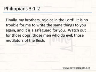 Philippians 3:1-2
Finally, my brothers, rejoice in the Lord! It is no
trouble for me to write the same things to you
again, and it is a safeguard for you. Watch out
for those dogs, those men who do evil, those
mutilators of the flesh.
www.networkbible.org
 