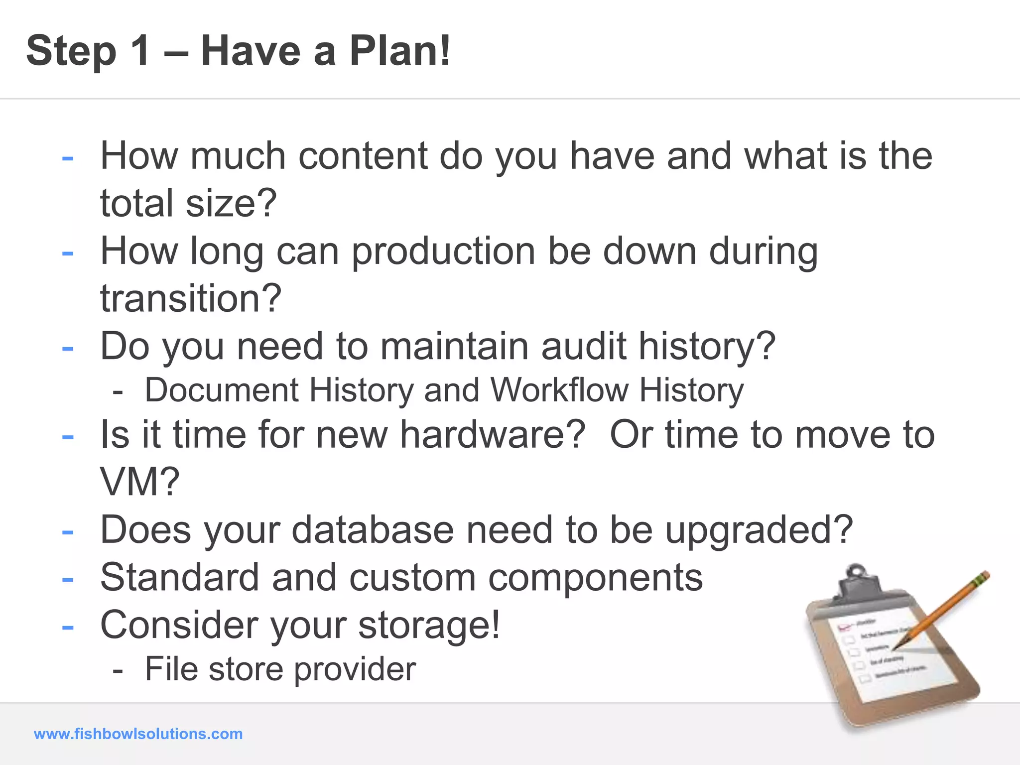 Step 1 – Have a Plan! 
- How much content do you have and what is the 
total size? 
- How long can production be down during 
transition? 
- Do you need to maintain audit history? 
- Document History and Workflow History 
- Is it time for new hardware? Or time to move to 
VM? 
- Does your database need to be upgraded? 
- Standard and custom components 
- Consider your storage! 
- File store provider 
www.fishbowlsolutions.com 
 