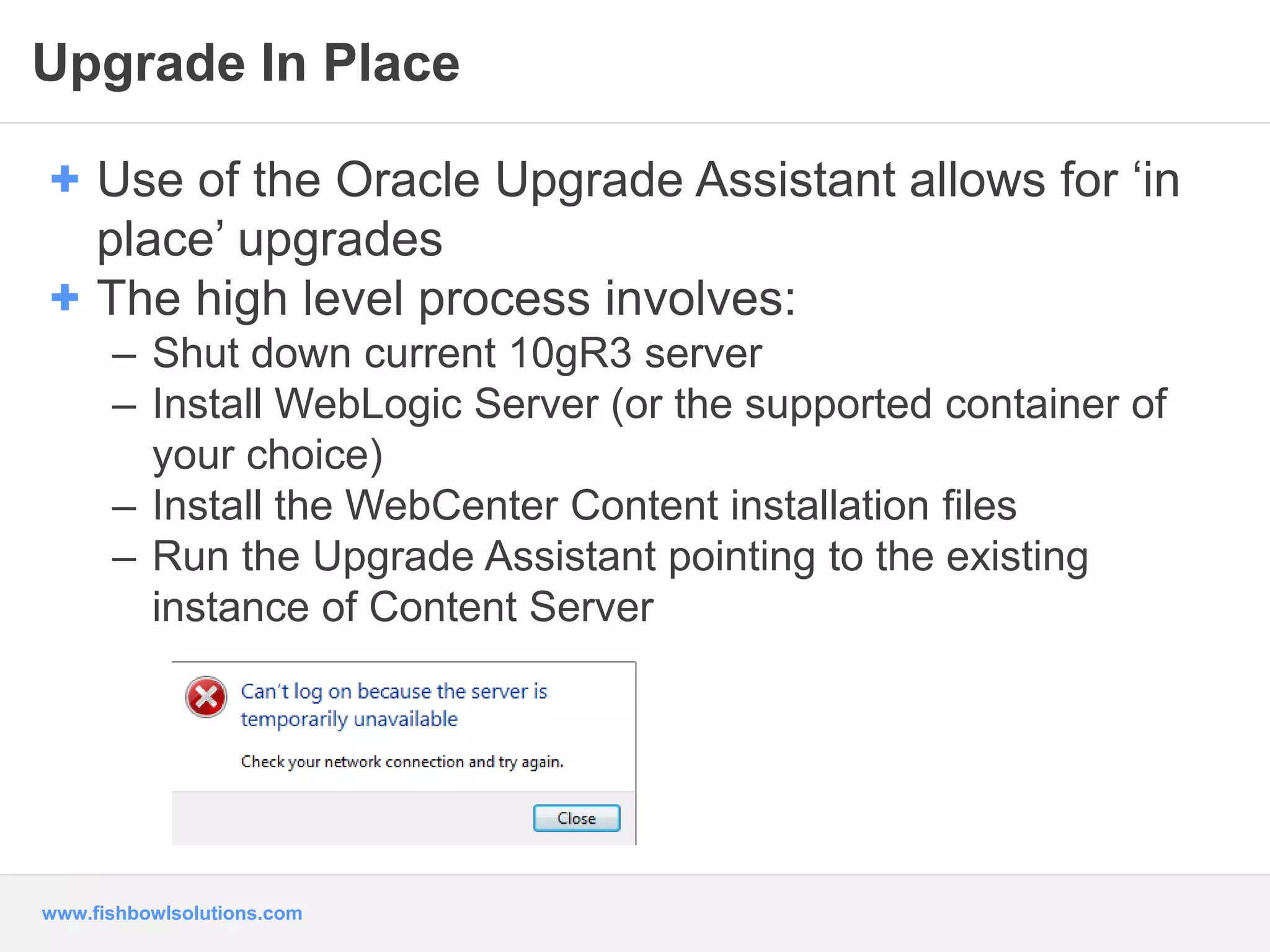 Upgrade In Place 
+ Use of the Oracle Upgrade Assistant allows for ‘in 
place’ upgrades 
+ The high level process involves: 
– Shut down current 10gR3 server 
– Install WebLogic Server (or the supported container of 
your choice) 
– Install the WebCenter Content installation files 
– Run the Upgrade Assistant pointing to the existing 
instance of Content Server 
www.fishbowlsolutions.com 
 
