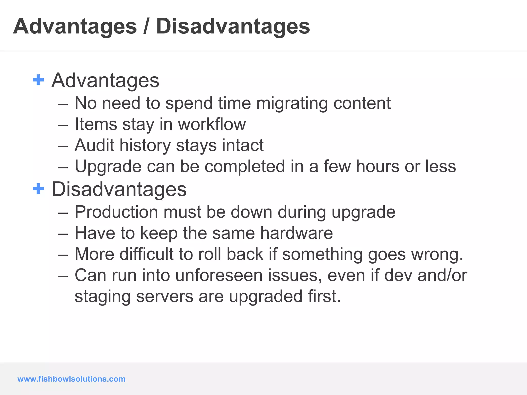 Advantages / Disadvantages 
+ Advantages 
– No need to spend time migrating content 
– Items stay in workflow 
– Audit history stays intact 
– Upgrade can be completed in a few hours or less 
+ Disadvantages 
– Production must be down during upgrade 
– Have to keep the same hardware 
– More difficult to roll back if something goes wrong. 
– Can run into unforeseen issues, even if dev and/or 
staging servers are upgraded first. 
www.fishbowlsolutions.com 
 