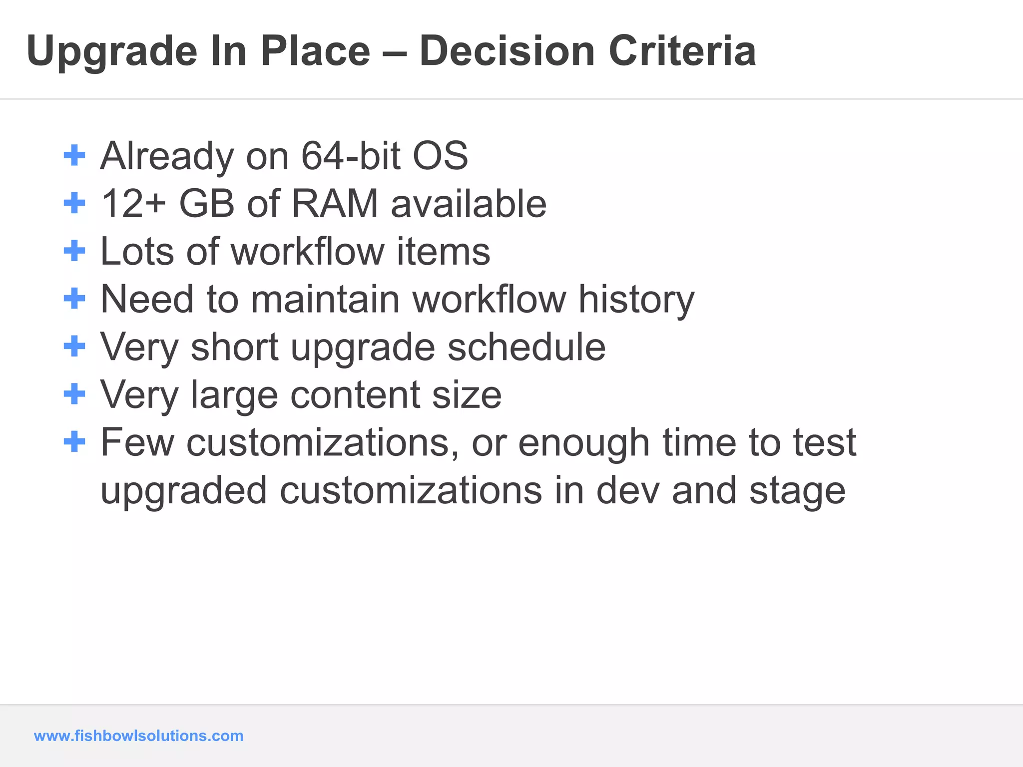 Upgrade In Place – Decision Criteria 
+ Already on 64-bit OS 
+ 12+ GB of RAM available 
+ Lots of workflow items 
+ Need to maintain workflow history 
+ Very short upgrade schedule 
+ Very large content size 
+ Few customizations, or enough time to test 
upgraded customizations in dev and stage 
www.fishbowlsolutions.com 
 