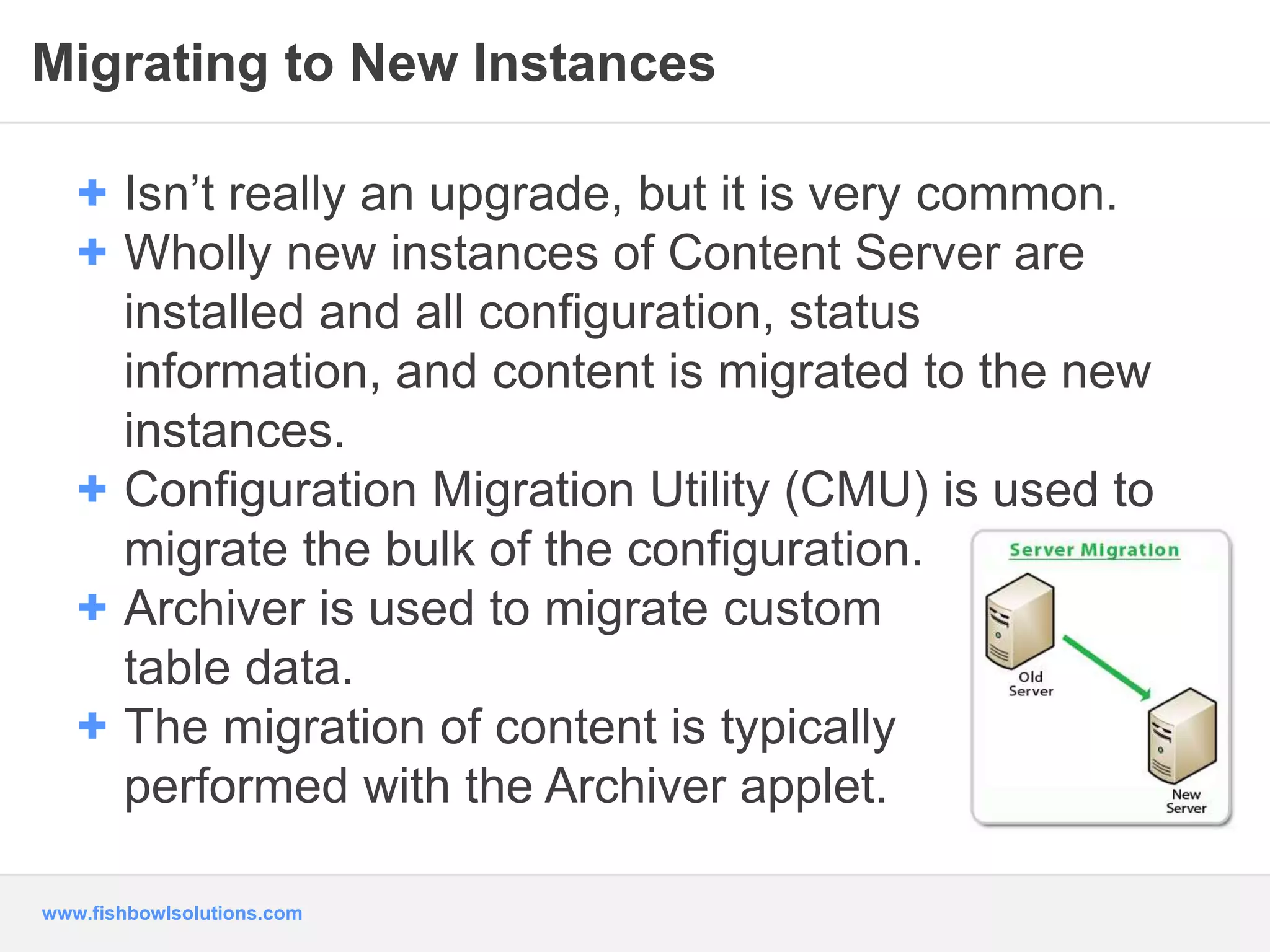 Migrating to New Instances 
+ Isn’t really an upgrade, but it is very common. 
+ Wholly new instances of Content Server are 
installed and all configuration, status 
information, and content is migrated to the new 
instances. 
+ Configuration Migration Utility (CMU) is used to 
migrate the bulk of the configuration. 
+ Archiver is used to migrate custom 
table data. 
+ The migration of content is typically 
performed with the Archiver applet. 
www.fishbowlsolutions.com 
 