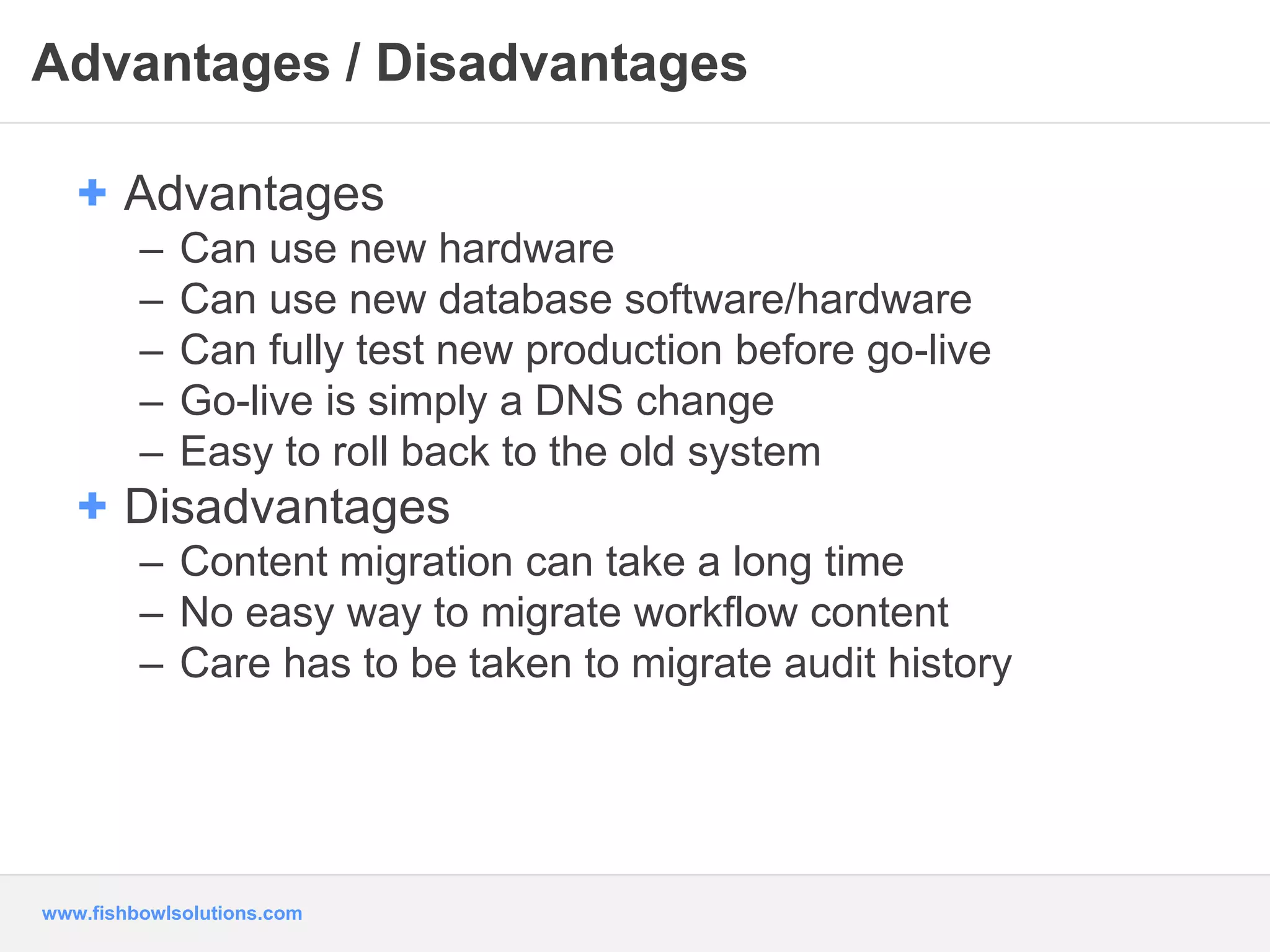 Advantages / Disadvantages 
+ Advantages 
– Can use new hardware 
– Can use new database software/hardware 
– Can fully test new production before go-live 
– Go-live is simply a DNS change 
– Easy to roll back to the old system 
+ Disadvantages 
– Content migration can take a long time 
– No easy way to migrate workflow content 
– Care has to be taken to migrate audit history 
www.fishbowlsolutions.com 
 