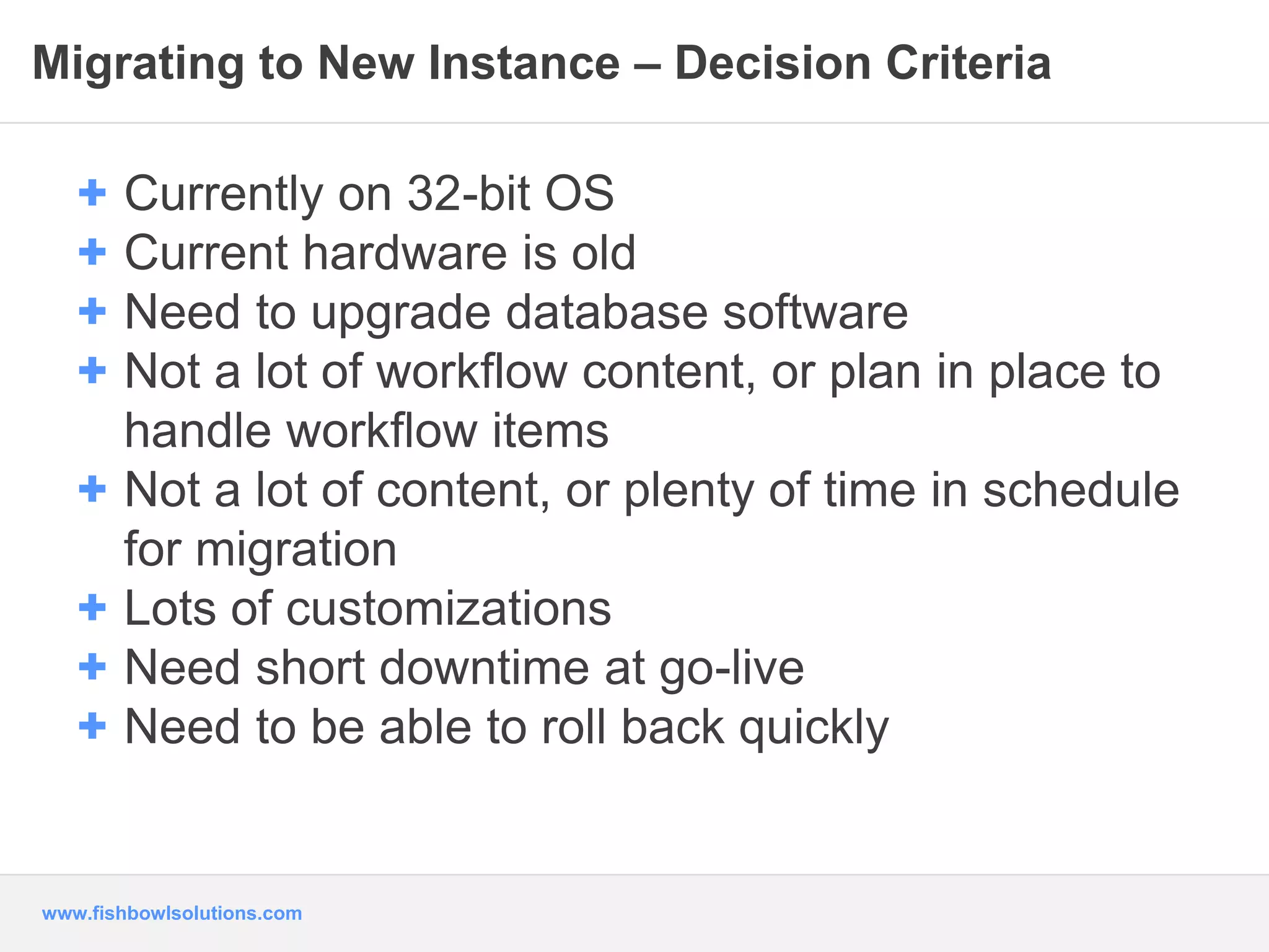 Migrating to New Instance – Decision Criteria 
+ Currently on 32-bit OS 
+ Current hardware is old 
+ Need to upgrade database software 
+ Not a lot of workflow content, or plan in place to 
handle workflow items 
+ Not a lot of content, or plenty of time in schedule 
for migration 
+ Lots of customizations 
+ Need short downtime at go-live 
+ Need to be able to roll back quickly 
www.fishbowlsolutions.com 
 