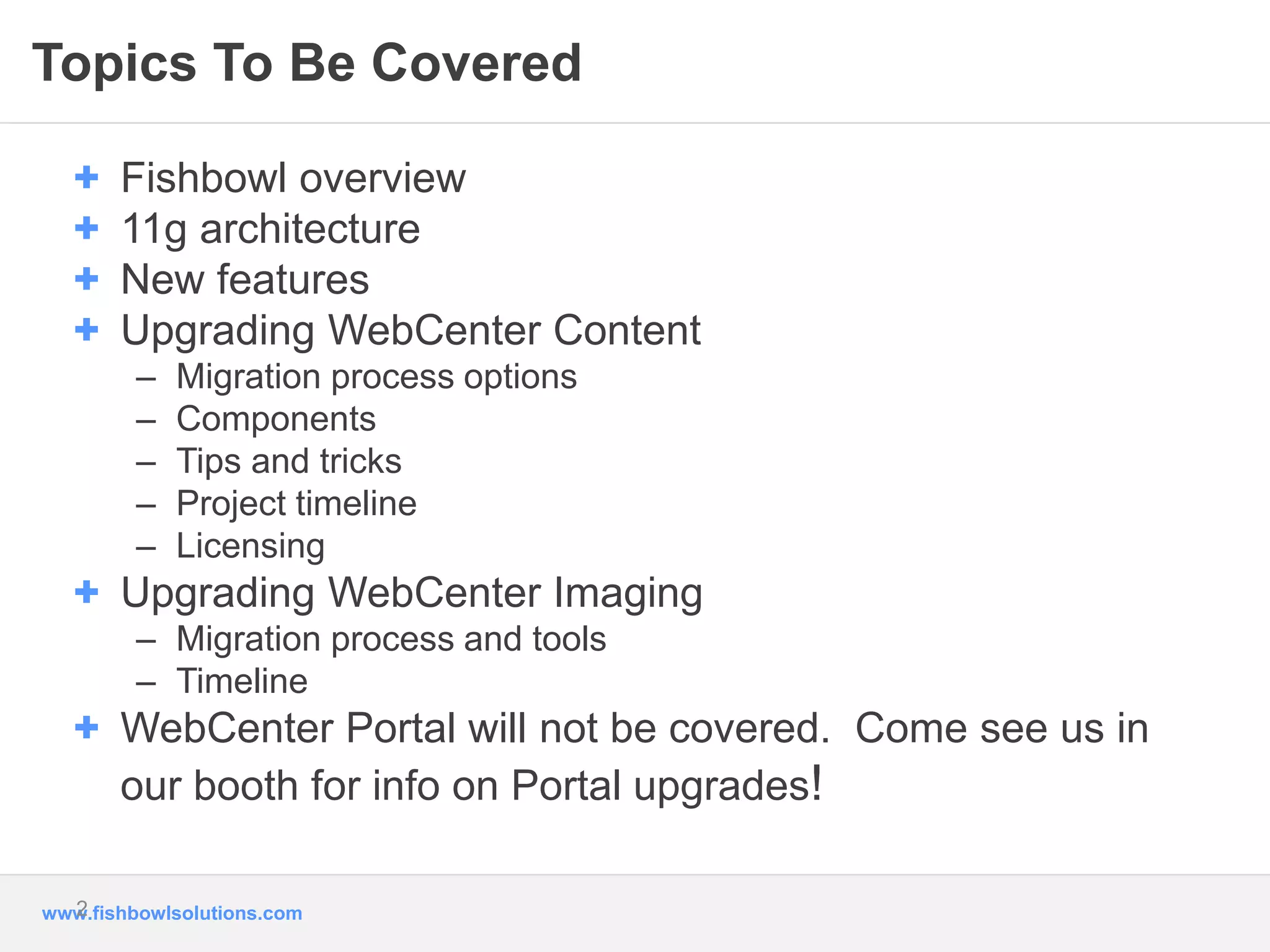 Topics To Be Covered 
+ Fishbowl overview 
+ 11g architecture 
+ New features 
+ Upgrading WebCenter Content 
– Migration process options 
– Components 
– Tips and tricks 
– Project timeline 
– Licensing 
+ Upgrading WebCenter Imaging 
– Migration process and tools 
– Timeline 
+ WebCenter Portal will not be covered. Come see us in 
our booth for info on Portal upgrades! 
2 
www.fishbowlsolutions.com 
 