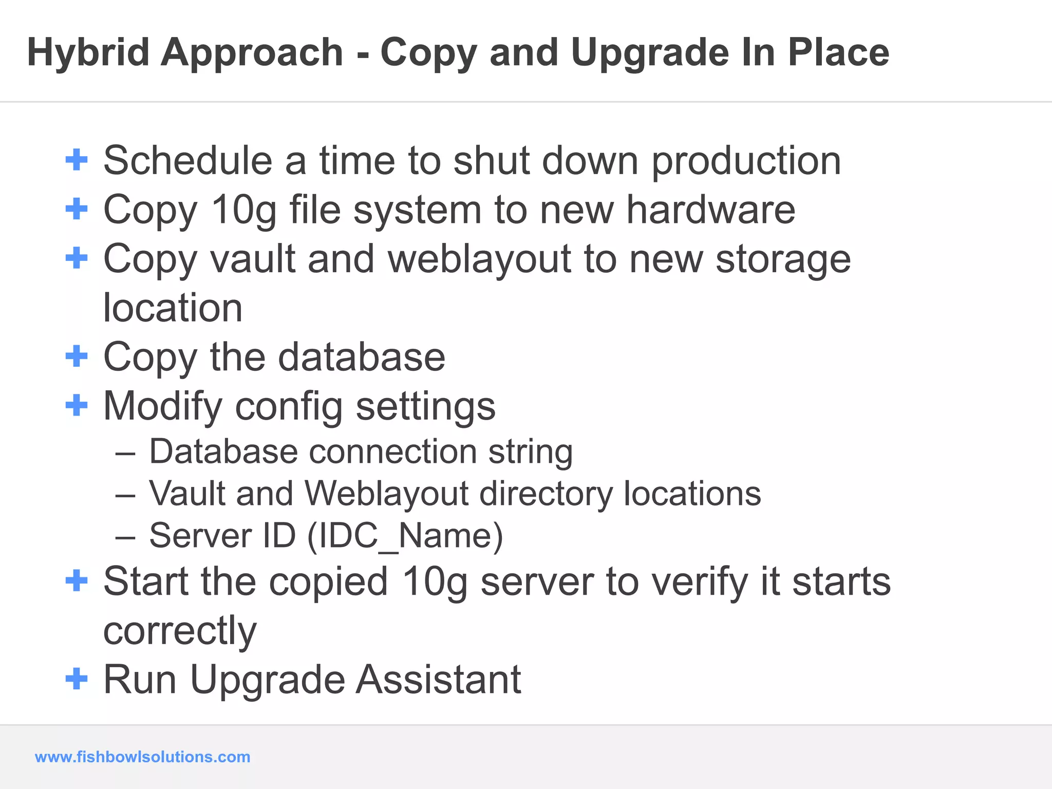 Hybrid Approach - Copy and Upgrade In Place 
+ Schedule a time to shut down production 
+ Copy 10g file system to new hardware 
+ Copy vault and weblayout to new storage 
location 
+ Copy the database 
+ Modify config settings 
– Database connection string 
– Vault and Weblayout directory locations 
– Server ID (IDC_Name) 
+ Start the copied 10g server to verify it starts 
correctly 
+ Run Upgrade Assistant 
www.fishbowlsolutions.com 
 
