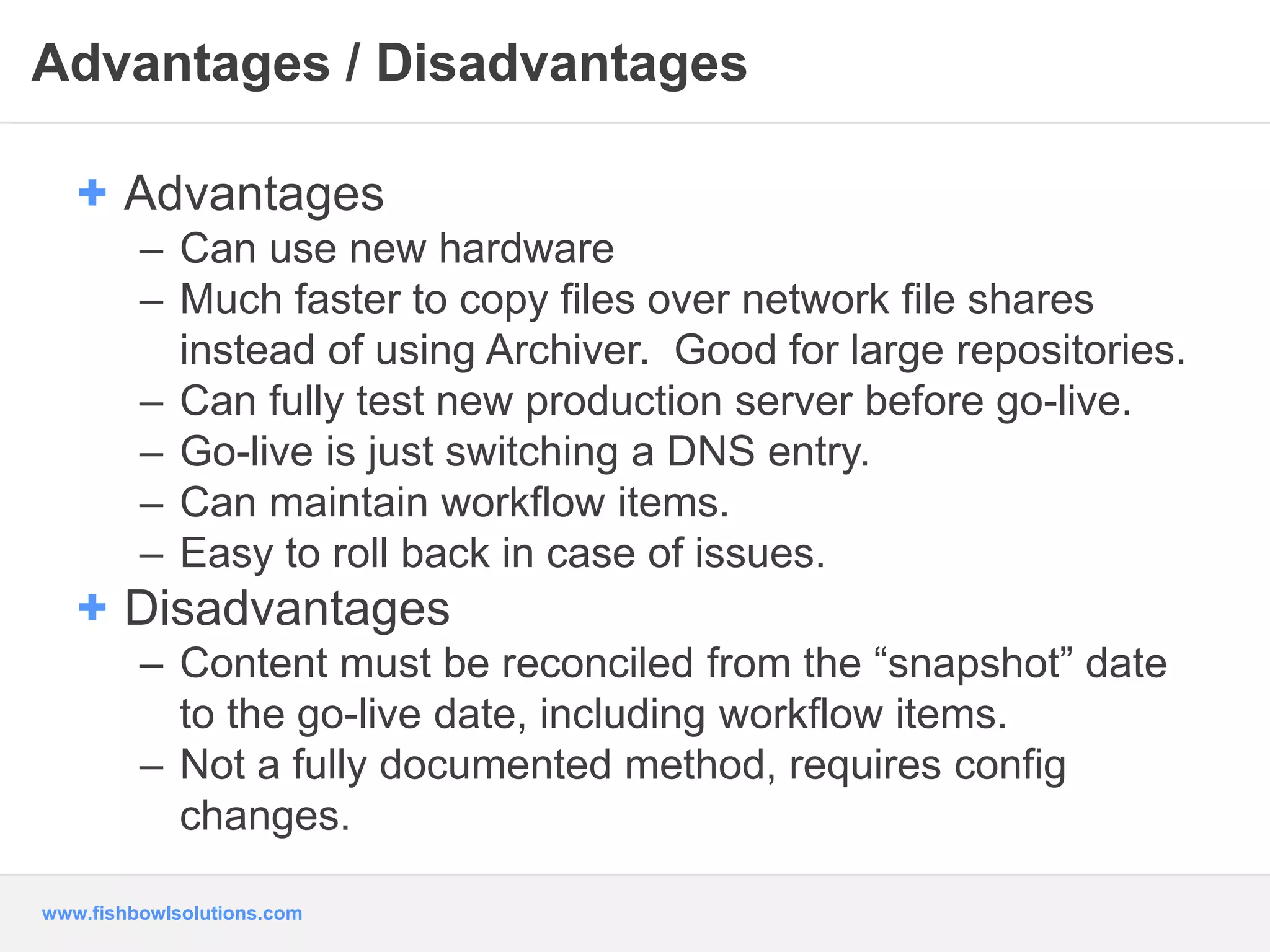 Advantages / Disadvantages 
+ Advantages 
– Can use new hardware 
– Much faster to copy files over network file shares 
instead of using Archiver. Good for large repositories. 
– Can fully test new production server before go-live. 
– Go-live is just switching a DNS entry. 
– Can maintain workflow items. 
– Easy to roll back in case of issues. 
+ Disadvantages 
– Content must be reconciled from the “snapshot” date 
to the go-live date, including workflow items. 
– Not a fully documented method, requires config 
changes. 
www.fishbowlsolutions.com 
 