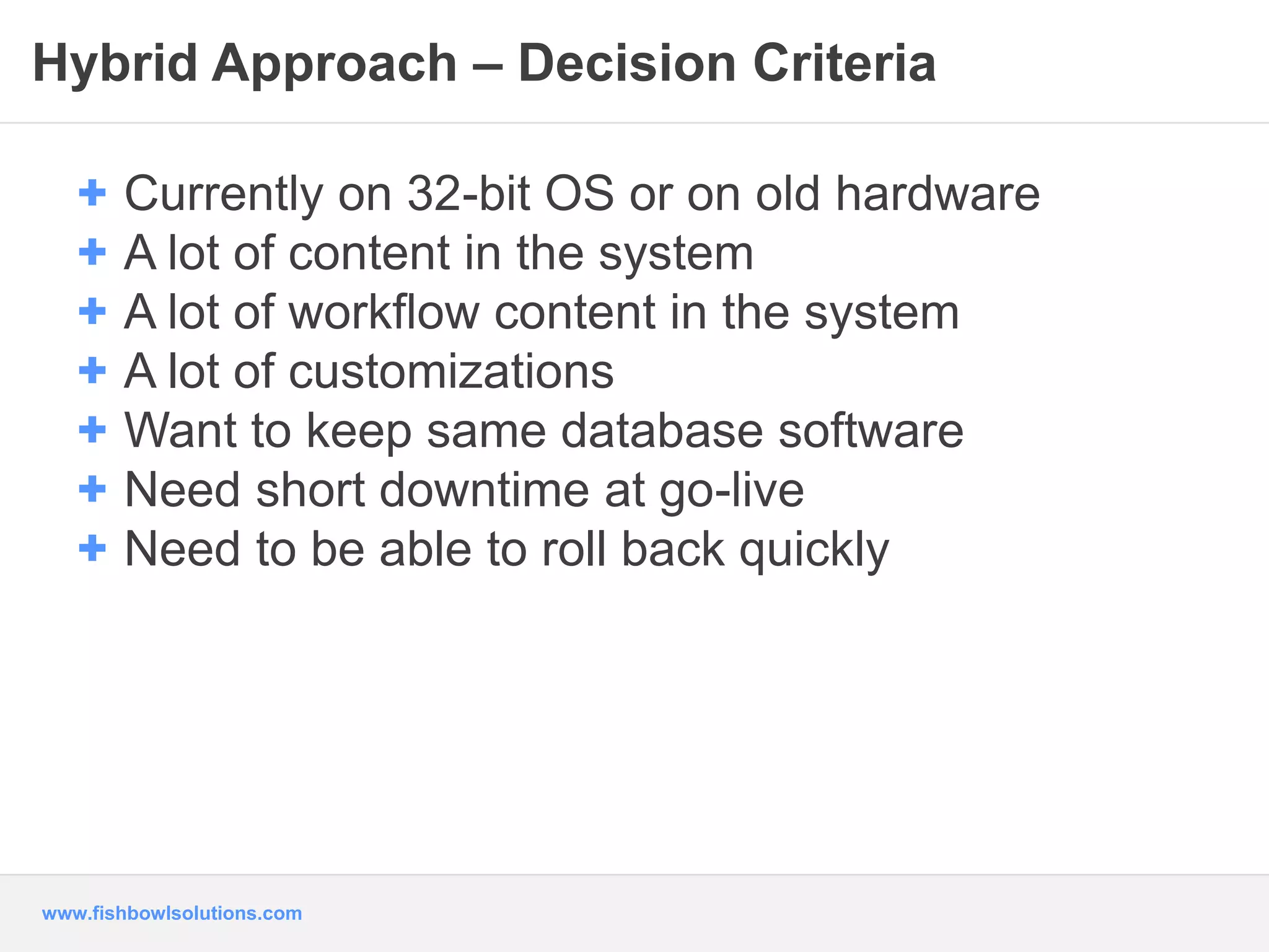 Hybrid Approach – Decision Criteria 
+ Currently on 32-bit OS or on old hardware 
+ A lot of content in the system 
+ A lot of workflow content in the system 
+ A lot of customizations 
+ Want to keep same database software 
+ Need short downtime at go-live 
+ Need to be able to roll back quickly 
www.fishbowlsolutions.com 
 