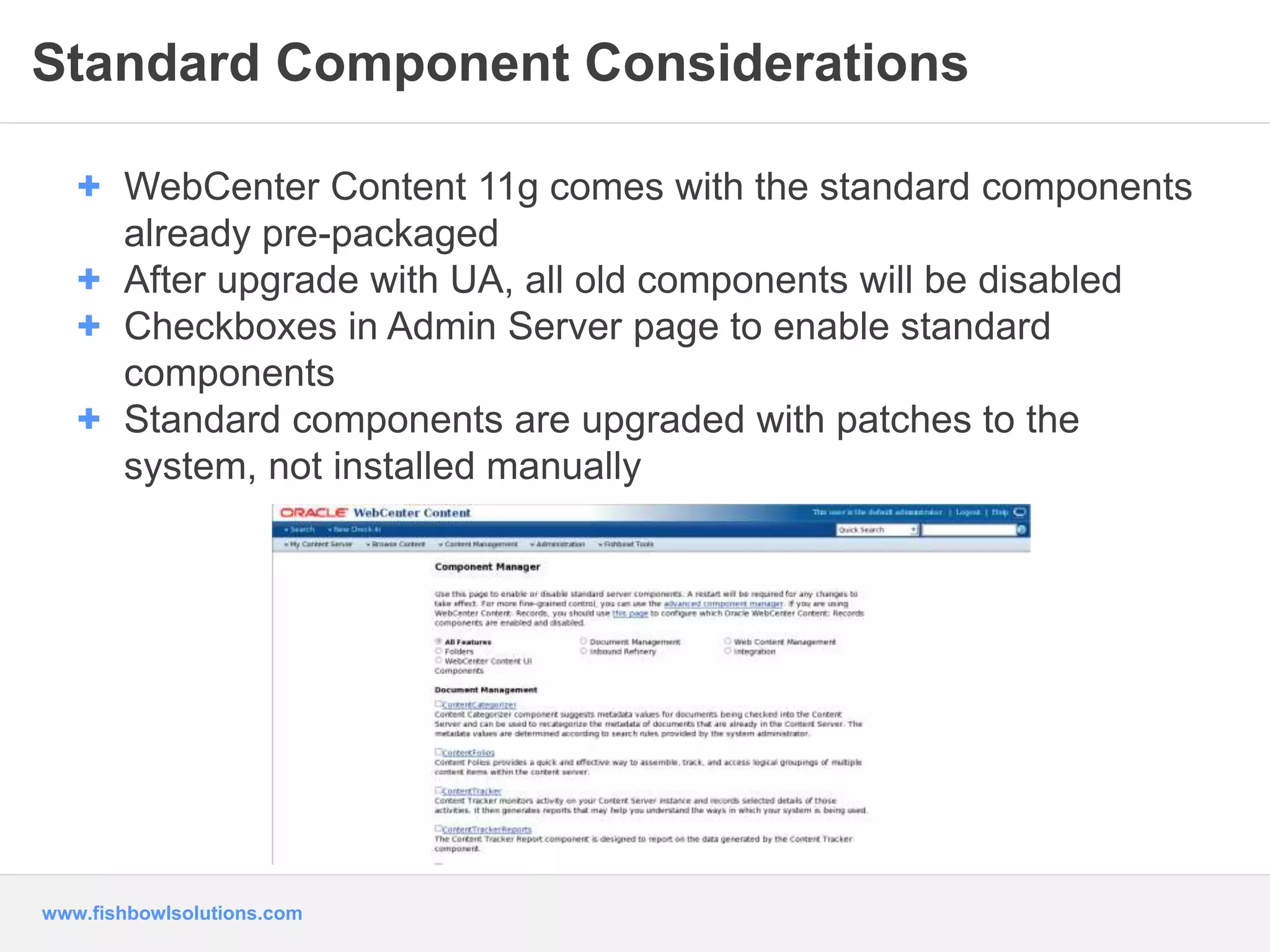 Standard Component Considerations 
+ WebCenter Content 11g comes with the standard components 
already pre-packaged 
+ After upgrade with UA, all old components will be disabled 
+ Checkboxes in Admin Server page to enable standard 
components 
+ Standard components are upgraded with patches to the 
system, not installed manually 
www.fishbowlsolutions.com 
 