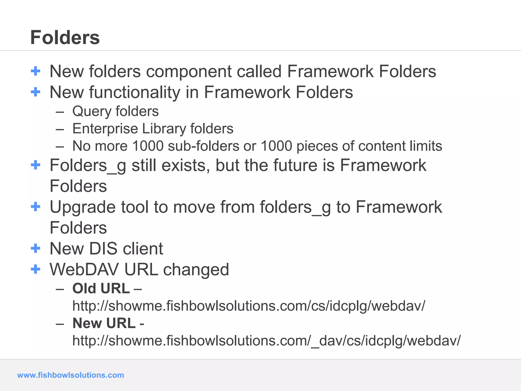 Folders 
+ New folders component called Framework Folders 
+ New functionality in Framework Folders 
– Query folders 
– Enterprise Library folders 
– No more 1000 sub-folders or 1000 pieces of content limits 
+ Folders_g still exists, but the future is Framework 
Folders 
+ Upgrade tool to move from folders_g to Framework 
Folders 
+ New DIS client 
+ WebDAV URL changed 
– Old URL – 
http://showme.fishbowlsolutions.com/cs/idcplg/webdav/ 
– New URL - 
http://showme.fishbowlsolutions.com/_dav/cs/idcplg/webdav/ 
www.fishbowlsolutions.com 
 