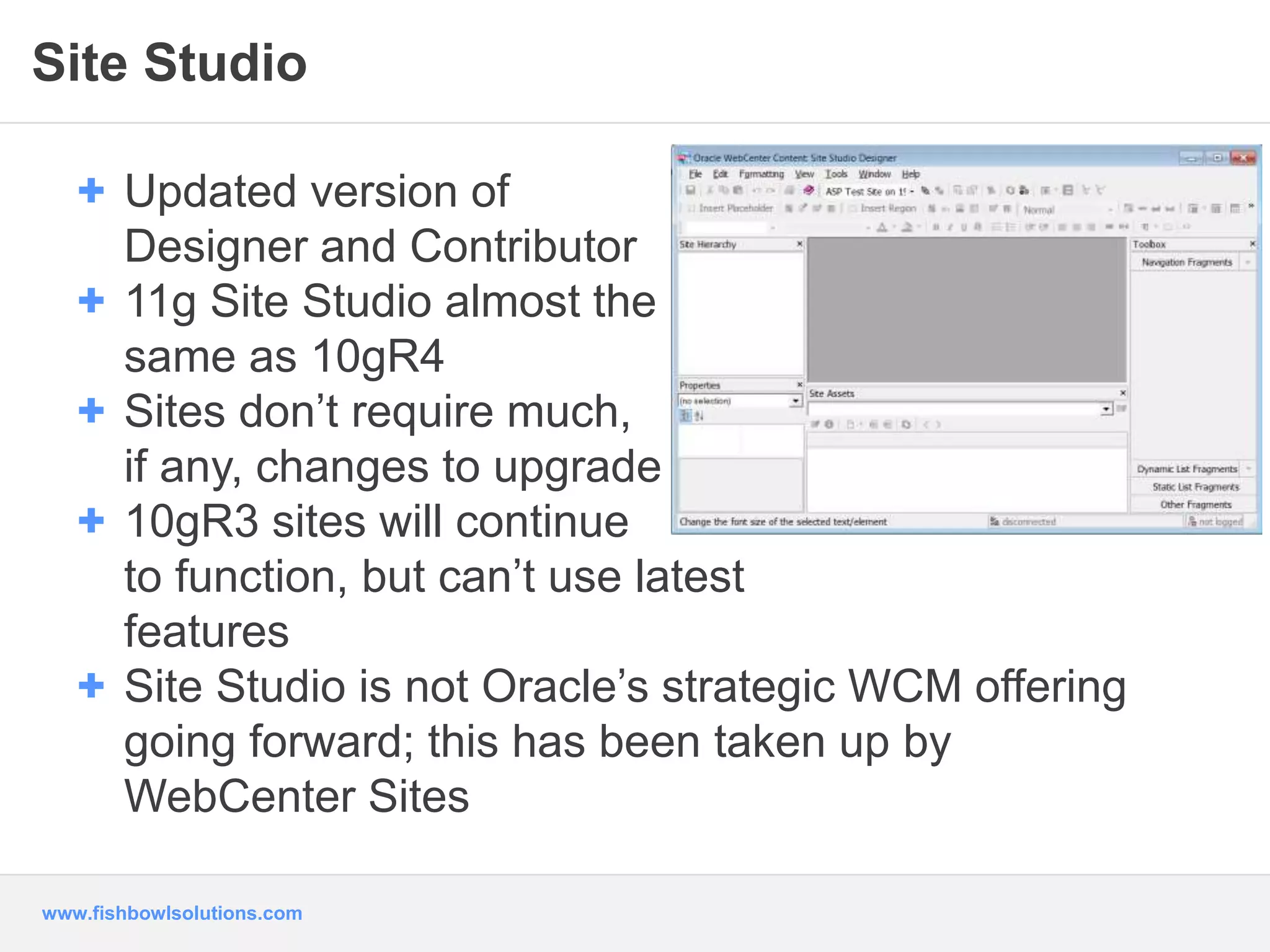 Site Studio 
+ Updated version of 
Designer and Contributor 
+ 11g Site Studio almost the 
same as 10gR4 
+ Sites don’t require much, 
if any, changes to upgrade 
+ 10gR3 sites will continue 
to function, but can’t use latest 
features 
+ Site Studio is not Oracle’s strategic WCM offering 
going forward; this has been taken up by 
WebCenter Sites 
www.fishbowlsolutions.com 
 