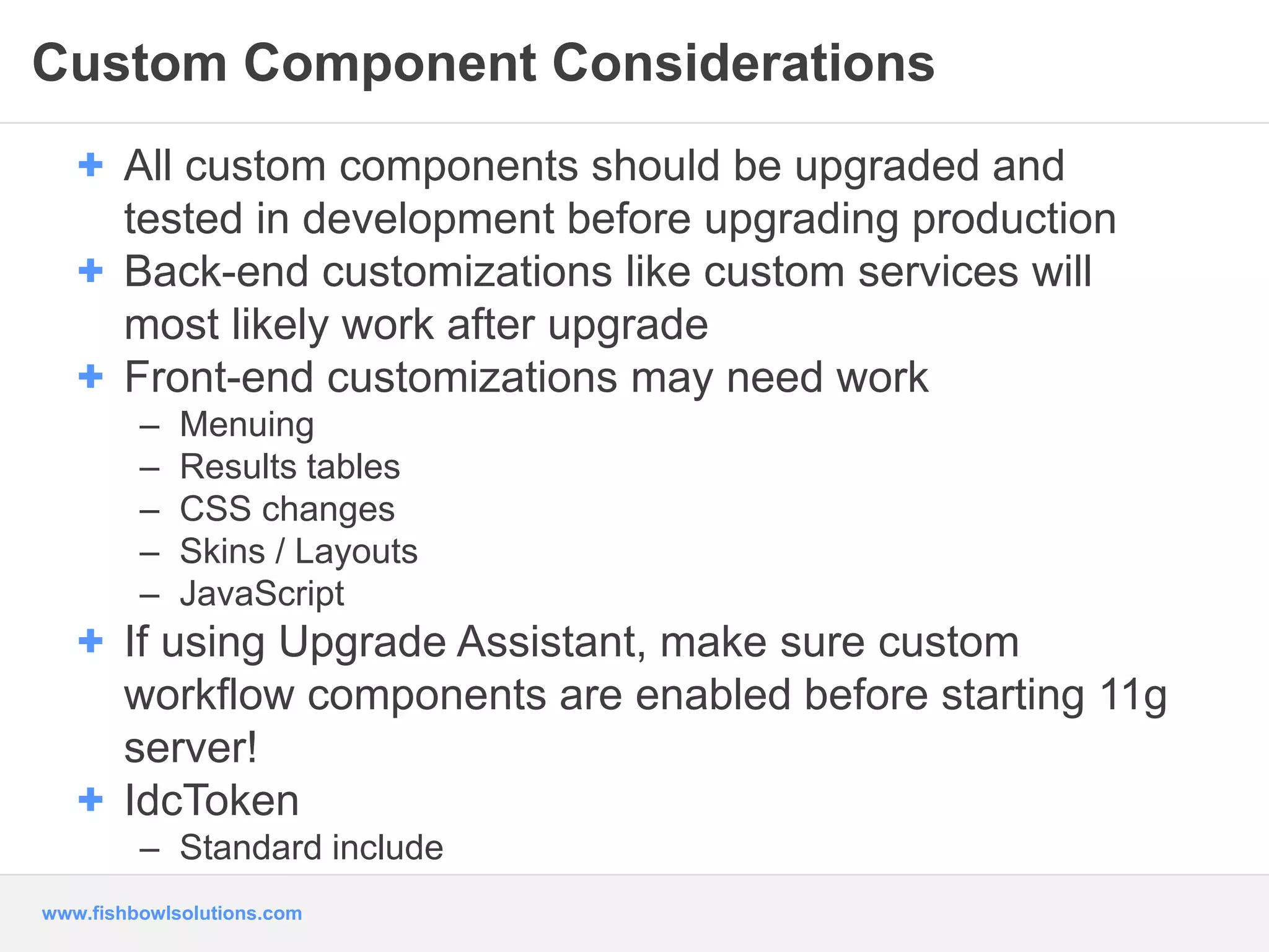 Custom Component Considerations 
+ All custom components should be upgraded and 
tested in development before upgrading production 
+ Back-end customizations like custom services will 
most likely work after upgrade 
+ Front-end customizations may need work 
– Menuing 
– Results tables 
– CSS changes 
– Skins / Layouts 
– JavaScript 
+ If using Upgrade Assistant, make sure custom 
workflow components are enabled before starting 11g 
server! 
+ IdcToken 
– Standard include 
www.fishbowlsolutions.com 
 