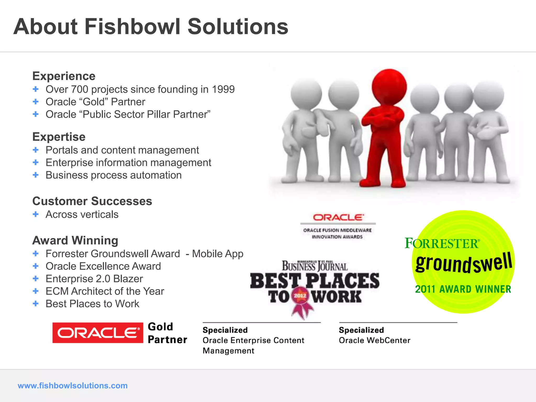 About Fishbowl Solutions 
Experience 
+ Over 700 projects since founding in 1999 
+ Oracle “Gold” Partner 
+ Oracle “Public Sector Pillar Partner” 
Expertise 
+ Portals and content management 
+ Enterprise information management 
+ Business process automation 
Customer Successes 
+ Across verticals 
Award Winning 
+ Forrester Groundswell Award - Mobile App 
+ Oracle Excellence Award 
+ Enterprise 2.0 Blazer 
+ ECM Architect of the Year 
+ Best Places to Work 
www.fishbowlsolutions.com 
 