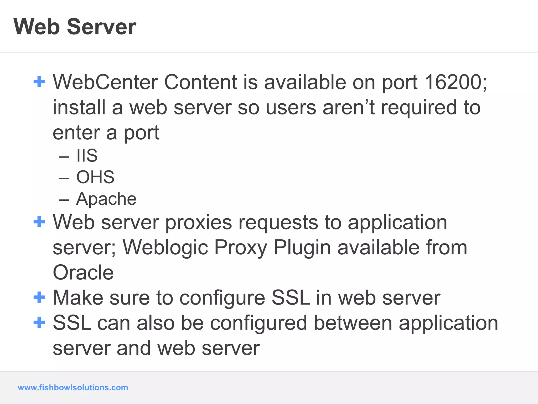 Web Server 
+ WebCenter Content is available on port 16200; 
install a web server so users aren’t required to 
enter a port 
– IIS 
– OHS 
– Apache 
+ Web server proxies requests to application 
server; Weblogic Proxy Plugin available from 
Oracle 
+ Make sure to configure SSL in web server 
+ SSL can also be configured between application 
server and web server 
www.fishbowlsolutions.com 
 