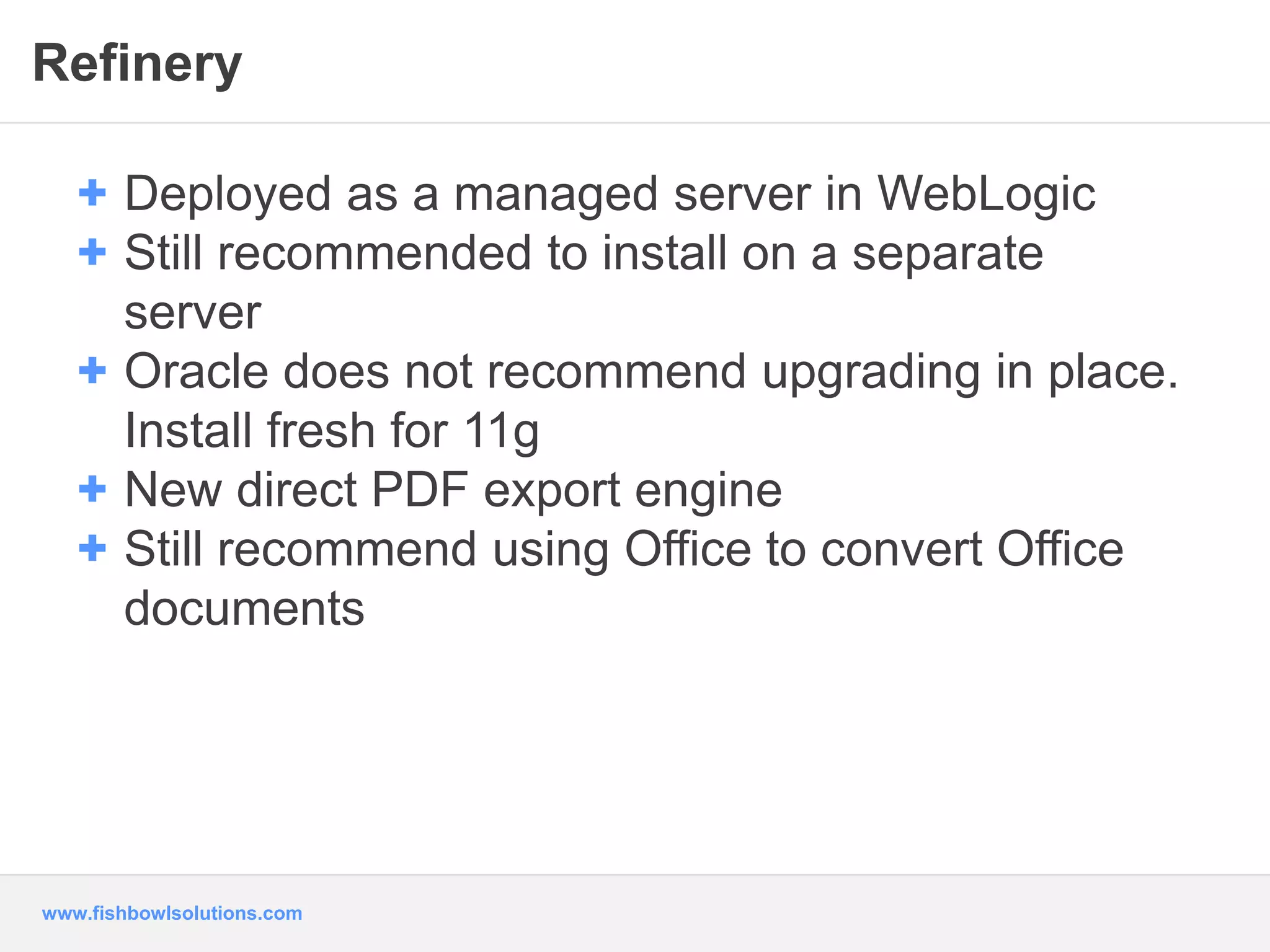 Refinery 
+ Deployed as a managed server in WebLogic 
+ Still recommended to install on a separate 
server 
+ Oracle does not recommend upgrading in place. 
Install fresh for 11g 
+ New direct PDF export engine 
+ Still recommend using Office to convert Office 
documents 
www.fishbowlsolutions.com 
 