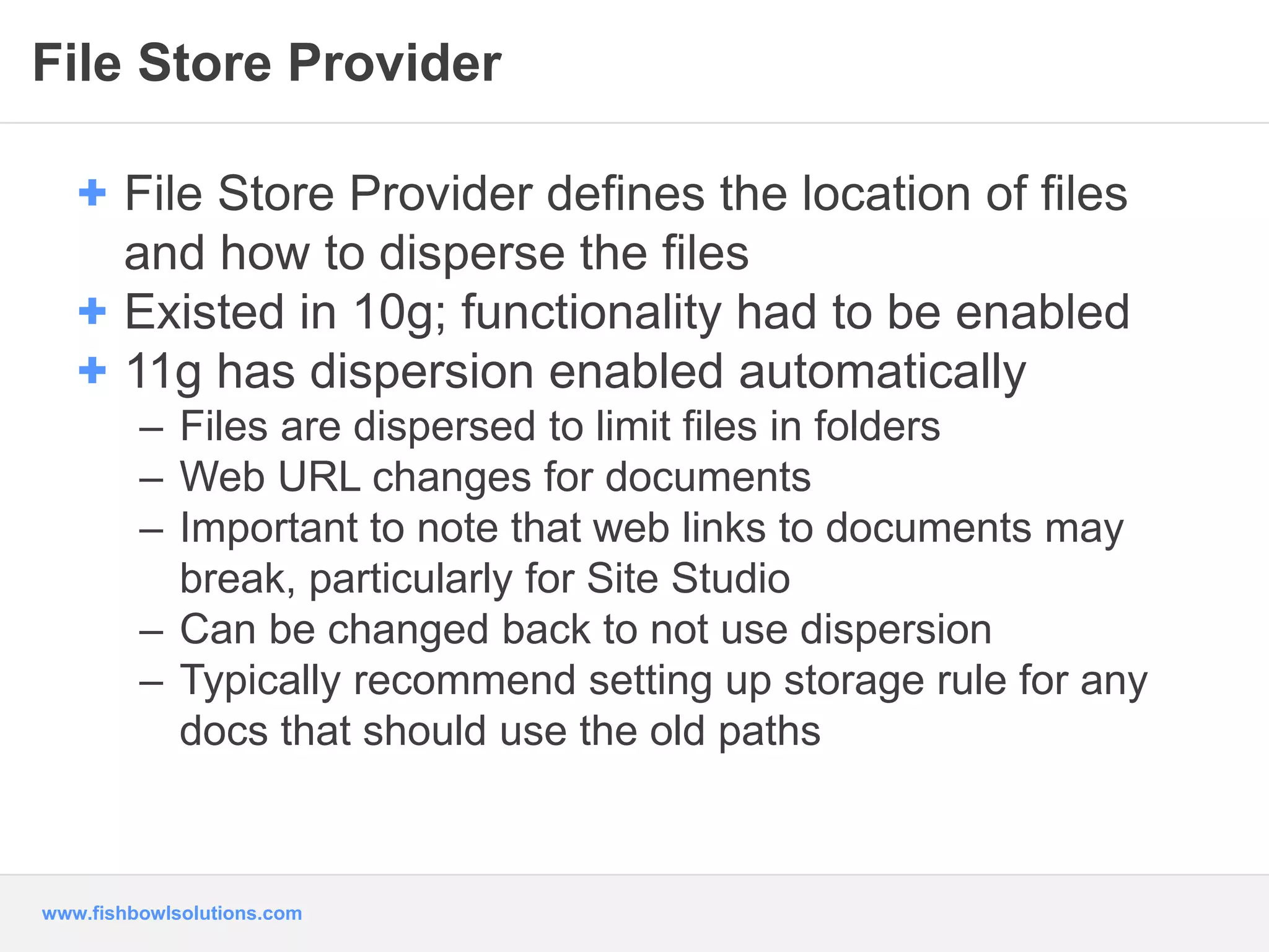 File Store Provider 
+ File Store Provider defines the location of files 
and how to disperse the files 
+ Existed in 10g; functionality had to be enabled 
+ 11g has dispersion enabled automatically 
– Files are dispersed to limit files in folders 
– Web URL changes for documents 
– Important to note that web links to documents may 
break, particularly for Site Studio 
– Can be changed back to not use dispersion 
– Typically recommend setting up storage rule for any 
docs that should use the old paths 
www.fishbowlsolutions.com 
 