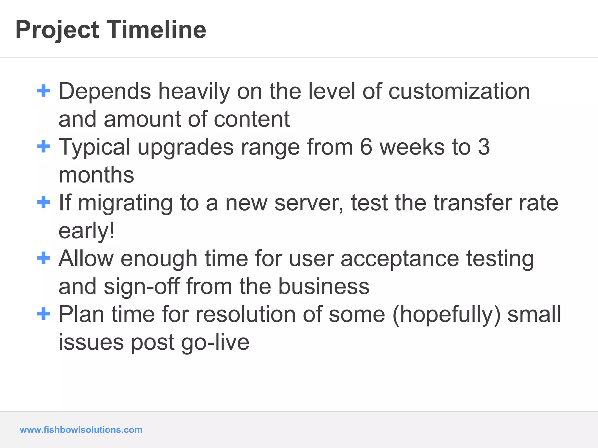 Project Timeline 
+ Depends heavily on the level of customization 
and amount of content 
+ Typical upgrades range from 6 weeks to 3 
months 
+ If migrating to a new server, test the transfer rate 
early! 
+ Allow enough time for user acceptance testing 
and sign-off from the business 
+ Plan time for resolution of some (hopefully) small 
issues post go-live 
www.fishbowlsolutions.com 
 