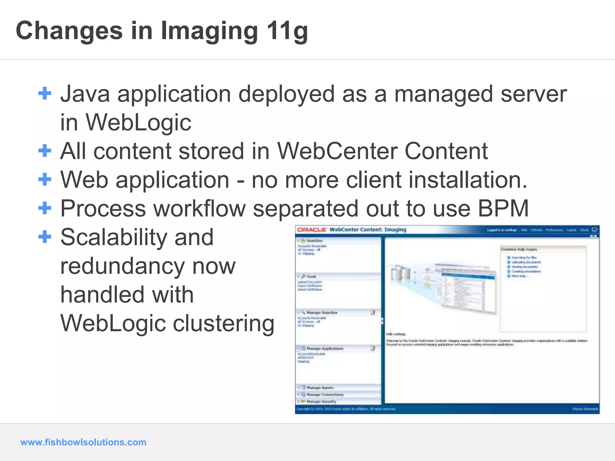 Changes in Imaging 11g 
+ Java application deployed as a managed server 
in WebLogic 
+ All content stored in WebCenter Content 
+ Web application - no more client installation. 
+ Process workflow separated out to use BPM 
+ Scalability and 
redundancy now 
handled with 
WebLogic clustering 
www.fishbowlsolutions.com 
 